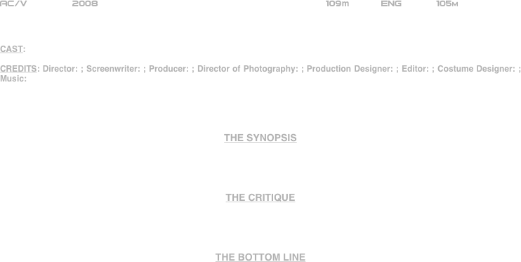 




















AC/V        2008                                                      109m           ENG            105m



CAST:

CREDITS: Director: ; Screenwriter: ; Producer: ; Director of Photography: ; Production Designer: ; Editor: ; Costume Designer: ; Music:




THE SYNOPSIS




THE CRITIQUE




THE BOTTOM LINE



















