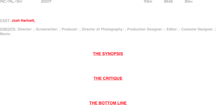 




















AC/AL/GV        2007                                                     113m          ENG          30m



CAST: Josh Hartnett, 

CREDITS: Director: ; Screenwriter: ; Producer: ; Director of Photography: ; Production Designer: ; Editor: ; Costume Designer: ; Music: 



THE SYNOPSIS




THE CRITIQUE




THE BOTTOM LINE



















