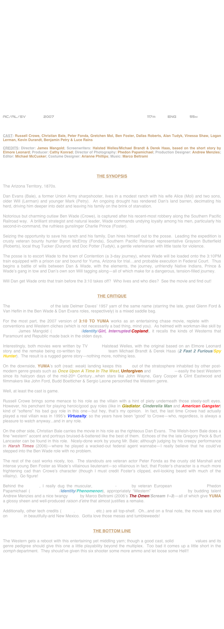 





















AC/AL/SV        2007                                                     117m          ENG           55m



CAST: Russell Crowe, Christian Bale, Peter Fonda, Gretchen Mol, Ben Foster, Dallas Roberts, Alan Tudyk, Vinessa Shaw, Logan Lerman, Kevin Durandt, Benjamin Petry & Luce Rains

CREDITS: Director: James Mangold; Screenwriters: Halsted Welles/Michael Brandt & Derek Haas, based on the short story by Elmore Leonard; Producer: Cathy Konrad; Director of Photography: Phedon Papamichael; Production Designer: Andrew Menzies; Editor: Michael McCusker; Costume Designer: Arianne Phillips; Music: Marco Beltrami



THE SYNOPSIS

The Arizona Territory, 1870s.

Dan Evans (Bale), a former Union Army sharpshooter, lives in a modest ranch with his wife Alice (Mol) and two sons, older Will (Lerman) and younger Mark (Petry).  An ongoing drought has rendered Dan's land barren, decimating his herd, driving him deeper into debt and leaving his family on the brink of starvation. 

Notorious but charming outlaw Ben Wade (Crowe), is captured after his recent-most robbery along the Southern Pacific Railroad way.  A brilliant strategist and natural leader, Wade commands undying loyalty among his men, particularly his second-in-command, the ruthless gunslinger Charlie Prince (Foster).

Seizing the opportunity to save his ranch and his family, Dan hires himself out to the posse.  Leading the expedition is crusty veteran bounty hunter Byron McElroy (Fonda), Southern Pacific Railroad representative Grayson Butterfield (Roberts), local thug Tucker (Durand) and Doc Potter (Tudyk), a gentle veterinarian with little taste for violence.

The posse is to escort Wade to the town of Contention (a 3-day journey), where Wade will be loaded onto the 3:10PM train equipped with a prison car and bound for Yuma, Arizona for trial…and probable execution in Federal Court.  Thus begins a battle of wills between Dan & Wade, with the elements, the journey, unfriendly Native Indians, Prince & Wade’s gang in tow and Dan’s own son Will tagging along—all of which make for a dangerous, tension-filled journey.

Will Dan get Wade onto that train before the 3:10 takes off?  Who lives and who dies?  See the movie and find out!


THE CRITIQUE

The $55,000,000 remake of the late Delmer Daves’ 1957 yarn of the same name (starring the late, great Glenn Ford & Van Heflin in the Ben Wade & Dan Evans roles, respectively) is a mixed saddle bag.

For the most part, the 2007 version of 3:10 TO YUMA works as an entertaining chase movie, replete with genre conventions and Western cliches (which is not necessarily a bad thing, mind you).  As helmed with workman-like skill by director James Mangold (Walk The Line/Identity/Girl, Interrupted/Copland), it recalls the kinds of Westerns that Paramount and Republic made back in the olden days.

Interestingly, both movies were written by TV scribe Halstead Welles, with the original based on an Elmore Leonard story and the remake being co-written by screenwriting team Michael Brandt & Derek Haas (2 Fast 2 Furious/Spy Hunter).  The result is a rugged genre story--nothing more, nothing less.

On the downside, YUMA’s soft (read: weak) landing keeps this flick out of the stratosphere inhabited by other post-modern genre greats such as Once Upon A Time In The West, Unforgiven and Tombstone--easily the best Western since its halcyon days of the mid-20th Century...when stars like John Wayne, Gary Cooper & Clint Eastwood and filmmakers like John Ford, Budd Boetticher & Sergio Leone personified the Western genre.

Well, at least the cast is game.

Russell Crowe brings some menace to his role as the villain with a hint of piety underneath those steely-soft eyes.  However, his penchant for playing heroic/good guy roles (like in Gladiator, Cinderella Man and American Gangster) kind of “softens” his bad guy role in this one--but hey, that’s my opinion.  In fact, the last time Crowe had actually played a real villain was in 1995’s Virtuosity, so the years have been “good” to Crowe--who, regardless, is always a pleasure to watch anyway...and in any role.

On the other side, Christian Bale carries the movie in his role as the righteous Dan Evans.  The Welsh-born Bale does a fine “western” accent and portrays bruised-&-battered like the best of them.  Echoes of the the late Gregory Peck & Burt Lancaster can be found in this role.  Nicely-done work by young Mr. Bale; although judging by his creepy performance in Harsh Times (2006)--where he played a wacked-out federal agent wannabe--I really believe that he could’ve stepped into the Ben Wade role with no problem. 

The rest of the cast works nicely, too.  The standouts are veteran actor Peter Fonda as the crusty old Marshall and intense young Ben Foster as Wade’s villainous lieutenant--so villainous in fact, that Foster’s character is a much more frightening cad than Crowe’s character (though I must credit Foster’s clipped, evil-looking beard with much of the villainy).  Go figure!

Behind the camera, I really dug the muscular, widescreen-lensing by veteran European cinematographer Phedon Papamichael (Walk The Line/Identity/Phenomenon), appropriately “Western” production design by budding talent Andrew Menzies and a nice twangy score by Marco Beltrami (2006’s The Omen/Scream 1-3)--all of which give YUMA a glossy sheen and well-produced raison d’etre that almost justifies a remake.

Additionally, other tech credits (editing, costumes, etc.) are all top-shelf.  Oh...and on a final note, the movie was shot on location in beautifully-arid New Mexico.  Gotta love those mesas and tumbleweeds!


THE BOTTOM LINE

The Western gets a reboot with this entertaining yet middling yarn; though a good cast, solid production values and its genre pedigree should give this one a little playability beyond the multiplex.  Too bad it comes up a little short in the oomph department.  They should’ve given this six shooter some more ammo and let loose some Hell!! 

