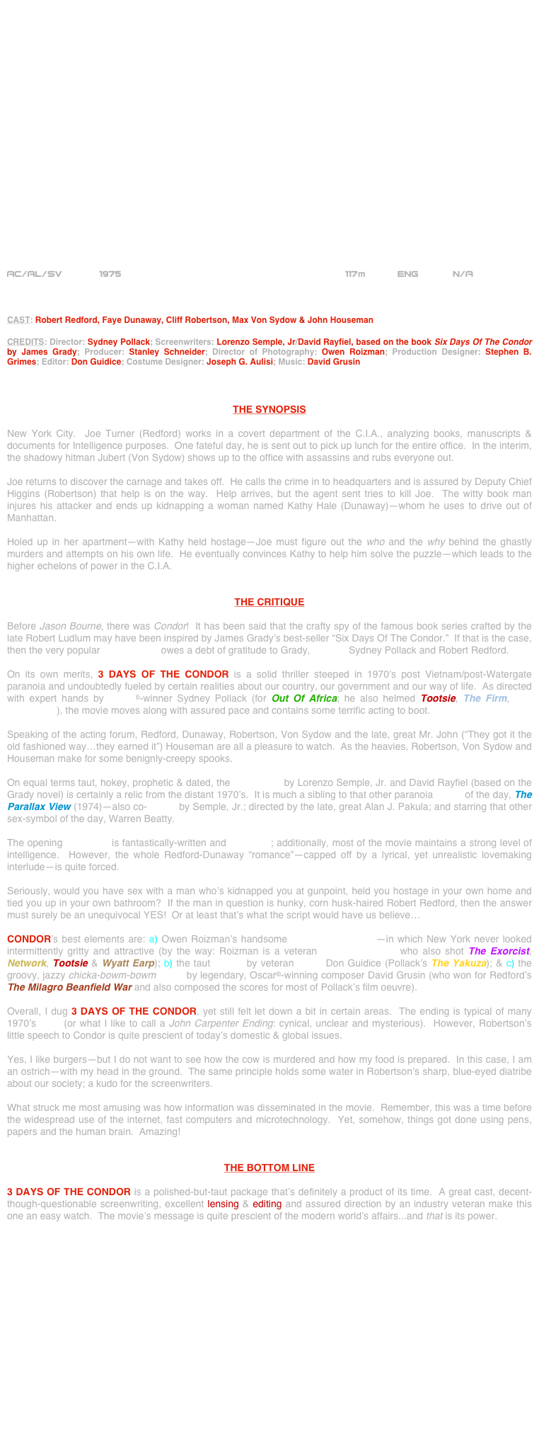 





















AC/AL/SV       1975                                                     117m           ENG         N/A 



CAST: Robert Redford, Faye Dunaway, Cliff Robertson, Max Von Sydow & John Houseman

CREDITS: Director: Sydney Pollack; Screenwriters: Lorenzo Semple, Jr/David Rayfiel, based on the book Six Days Of The Condor by James Grady; Producer: Stanley Schneider; Director of Photography: Owen Roizman; Production Designer: Stephen B. Grimes; Editor: Don Guidice; Costume Designer: Joseph G. Aulisi; Music: David Grusin



THE SYNOPSIS

New York City.  Joe Turner (Redford) works in a covert department of the C.I.A., analyzing books, manuscripts & documents for Intelligence purposes.  One fateful day, he is sent out to pick up lunch for the entire office.  In the interim, the shadowy hitman Jubert (Von Sydow) shows up to the office with assassins and rubs everyone out.

Joe returns to discover the carnage and takes off.  He calls the crime in to headquarters and is assured by Deputy Chief Higgins (Robertson) that help is on the way.  Help arrives, but the agent sent tries to kill Joe.  The witty book man injures his attacker and ends up kidnapping a woman named Kathy Hale (Dunaway)--whom he uses to drive out of Manhattan.

Holed up in her apartment--with Kathy held hostage--Joe must figure out the who and the why behind the ghastly murders and attempts on his own life.  He eventually convinces Kathy to help him solve the puzzle--which leads to the higher echelons of power in the C.I.A.


THE CRITIQUE

Before Jason Bourne, there was Condor!  It has been said that the crafty spy of the famous book series crafted by the late Robert Ludlum may have been inspired by James Grady’s best-seller “Six Days Of The Condor.”  If that is the case, then the very popular movie series owes a debt of gratitude to Grady, director Sydney Pollack and Robert Redford.

On its own merits, 3 DAYS OF THE CONDOR is a solid thriller steeped in 1970’s post Vietnam/post-Watergate paranoia and undoubtedly fueled by certain realities about our country, our government and our way of life.  As directed with expert hands by Oscar©-winner Sydney Pollack (for Out Of Africa; he also helmed Tootsie, The Firm, The Interpreter), the movie moves along with assured pace and contains some terrific acting to boot.

Speaking of the acting forum, Redford, Dunaway, Robertson, Von Sydow and the late, great Mr. John (“They got it the old fashioned way…they earned it”) Houseman are all a pleasure to watch.  As the heavies, Robertson, Von Sydow and Houseman make for some benignly-creepy spooks.

On equal terms taut, hokey, prophetic & dated, the screenplay by Lorenzo Semple, Jr. and David Rayfiel (based on the Grady novel) is certainly a relic from the distant 1970’s.  It is much a sibling to that other paranoia movie of the day, The Parallax View (1974)—also co-written by Semple, Jr.; directed by the late, great Alan J. Pakula; and starring that other sex-symbol of the day, Warren Beatty.

The opening sequence is fantastically-written and produced; additionally, most of the movie maintains a strong level of intelligence.  However, the whole Redford-Dunaway “romance”—capped off by a lyrical, yet unrealistic lovemaking interlude—is quite forced.

Seriously, would you have sex with a man who’s kidnapped you at gunpoint, held you hostage in your own home and tied you up in your own bathroom?  If the man in question is hunky, corn husk-haired Robert Redford, then the answer must surely be an unequivocal YES!  Or at least that’s what the script would have us believe…

CONDOR’s best elements are: a) Owen Roizman’s handsome widescreen lensing—in which New York never looked intermittently gritty and attractive (by the way: Roizman is a veteran cinematographer who also shot The Exorcist, Network, Tootsie & Wyatt Earp); b) the taut editing by veteran cutter Don Guidice (Pollack’s The Yakuza); & c) the groovy, jazzy chicka-bowm-bowm score by legendary, Oscar©-winning composer David Grusin (who won for Redford’s The Milagro Beanfield War and also composed the scores for most of Pollack’s film oeuvre).

Overall, I dug 3 DAYS OF THE CONDOR, yet still felt let down a bit in certain areas.  The ending is typical of many 1970’s films (or what I like to call a John Carpenter Ending: cynical, unclear and mysterious).  However, Robertson’s little speech to Condor is quite prescient of today’s domestic & global issues.

Yes, I like burgers—but I do not want to see how the cow is murdered and how my food is prepared.  In this case, I am an ostrich—with my head in the ground.  The same principle holds some water in Robertson’s sharp, blue-eyed diatribe about our society; a kudo for the screenwriters.

What struck me most amusing was how information was disseminated in the movie.  Remember, this was a time before the widespread use of the internet, fast computers and microtechnology.  Yet, somehow, things got done using pens, papers and the human brain.  Amazing!


THE BOTTOM LINE

3 DAYS OF THE CONDOR is a polished-but-taut package that’s definitely a product of its time.  A great cast, decent-though-questionable screenwriting, excellent lensing & editing and assured direction by an industry veteran make this one an easy watch.  The movie’s message is quite prescient of the modern world’s affairs...and that is its power.

















