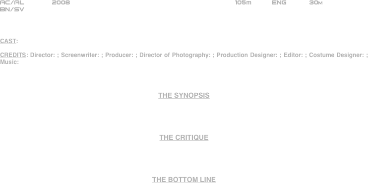 























AC/AL       2008                                                       105m          ENG           30m 
BN/SV



CAST:

CREDITS: Director: ; Screenwriter: ; Producer: ; Director of Photography: ; Production Designer: ; Editor: ; Costume Designer: ; Music: 



THE SYNOPSIS




THE CRITIQUE




THE BOTTOM LINE




















