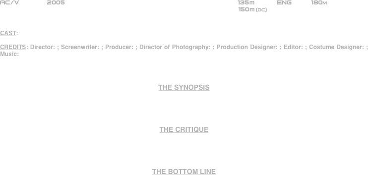






















AC/V       2005                                                         135m           ENG     180m    
                                                             150m (DC)


CAST:

CREDITS: Director: ; Screenwriter: ; Producer: ; Director of Photography: ; Production Designer: ; Editor: ; Costume Designer: ; Music: 



THE SYNOPSIS




THE CRITIQUE




THE BOTTOM LINE



















