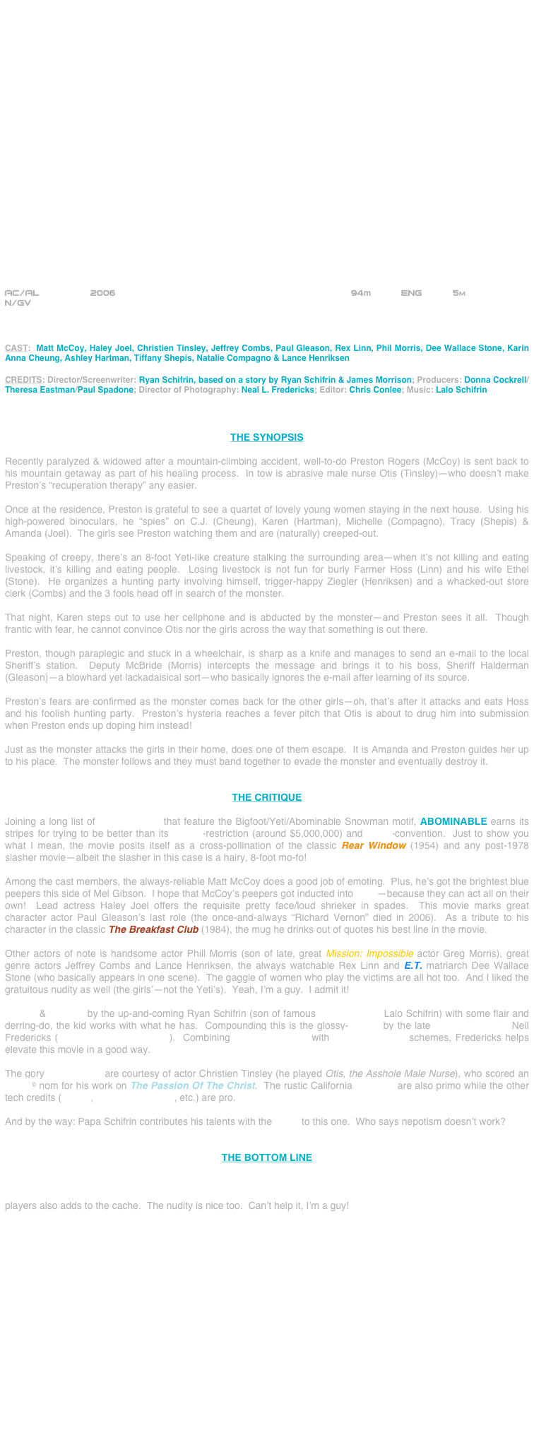 























AC/AL            2006                                          94m      Eng      5m
N/GV



CAST:  Matt McCoy, Haley Joel, Christien Tinsley, Jeffrey Combs, Paul Gleason, Rex Linn, Phil Morris, Dee Wallace Stone, Karin Anna Cheung, Ashley Hartman, Tiffany Shepis, Natalie Compagno & Lance Henriksen

CREDITS: Director/Screenwriter: Ryan Schifrin, based on a story by Ryan Schifrin & James Morrison; Producers: Donna Cockrell/ Theresa Eastman/Paul Spadone; Director of Photography: Neal L. Fredericks; Editor: Chris Conlee; Music: Lalo Schifrin



THE SYNOPSIS

Recently paralyzed & widowed after a mountain-climbing accident, well-to-do Preston Rogers (McCoy) is sent back to his mountain getaway as part of his healing process.  In tow is abrasive male nurse Otis (Tinsley)--who doesn’t make Preston’s “recuperation therapy” any easier.

Once at the residence, Preston is grateful to see a quartet of lovely young women staying in the next house.  Using his high-powered binoculars, he “spies” on C.J. (Cheung), Karen (Hartman), Michelle (Compagno), Tracy (Shepis) & Amanda (Joel).  The girls see Preston watching them and are (naturally) creeped-out.

Speaking of creepy, there’s an 8-foot Yeti-like creature stalking the surrounding area--when it’s not killing and eating livestock, it’s killing and eating people.  Losing livestock is not fun for burly Farmer Hoss (Linn) and his wife Ethel (Stone).  He organizes a hunting party involving himself, trigger-happy Ziegler (Henriksen) and a whacked-out store clerk (Combs) and the 3 fools head off in search of the monster.

That night, Karen steps out to use her cellphone and is abducted by the monster--and Preston sees it all.  Though frantic with fear, he cannot convince Otis nor the girls across the way that something is out there.

Preston, though paraplegic and stuck in a wheelchair, is sharp as a knife and manages to send an e-mail to the local Sheriff’s station.  Deputy McBride (Morris) intercepts the message and brings it to his boss, Sheriff Halderman (Gleason)--a blowhard yet lackadaisical sort--who basically ignores the e-mail after learning of its source.

Preston’s fears are confirmed as the monster comes back for the other girls--oh, that’s after it attacks and eats Hoss and his foolish hunting party.  Preston’s hysteria reaches a fever pitch that Otis is about to drug him into submission when Preston ends up doping him instead!

Just as the monster attacks the girls in their home, does one of them escape.  It is Amanda and Preston guides her up to his place.  The monster follows and they must band together to evade the monster and eventually destroy it.


THE CRITIQUE

Joining a long list of horror movies that feature the Bigfoot/Yeti/Abominable Snowman motif, ABOMINABLE earns its stripes for trying to be better than its budget-restriction (around $5,000,000) and genre-convention.  Just to show you what I mean, the movie posits itself as a cross-pollination of the classic Rear Window (1954) and any post-1978 slasher movie--albeit the slasher in this case is a hairy, 8-foot mo-fo!

Among the cast members, the always-reliable Matt McCoy does a good job of emoting.  Plus, he’s got the brightest blue peepers this side of Mel Gibson.  I hope that McCoy’s peepers got inducted into SAG--because they can act all on their own!  Lead actress Haley Joel offers the requisite pretty face/loud shrieker in spades.  This movie marks great character actor Paul Gleason’s last role (the once-and-always “Richard Vernon” died in 2006).  As a tribute to his character in the classic The Breakfast Club (1984), the mug he drinks out of quotes his best line in the movie.

Other actors of note is handsome actor Phill Morris (son of late, great Mission: Impossible actor Greg Morris), great genre actors Jeffrey Combs and Lance Henriksen, the always watchable Rex Linn and E.T. matriarch Dee Wallace Stone (who basically appears in one scene).  The gaggle of women who play the victims are all hot too.  And I liked the gratuitous nudity as well (the girls’--not the Yeti’s).  Yeah, I’m a guy.  I admit it!

Written & directed by the up-and-coming Ryan Schifrin (son of famous film composer Lalo Schifrin) with some flair and derring-do, the kid works with what he has.  Compounding this is the glossy-lensing by the late cinematographer Neil Fredericks (The Blair Witch Project).  Combining shadowy lighting with high-key lighting schemes, Fredericks helps elevate this movie in a good way.

The gory make-up FX are courtesy of actor Christien Tinsley (he played Otis, the Asshole Male Nurse), who scored an Oscar© nom for his work on The Passion Of The Christ.  The rustic California locations are also primo while the other tech credits (editing, production design, etc.) are pro.

And by the way: Papa Schifrin contributes his talents with the score to this one.  Who says nepotism doesn’t work?  


THE BOTTOM LINE

ABOMINABLE is B-movie all the way, but enjoyable just the same.  Was it a great movie?  No, but good production values, solid cinematography, and plentiful gore easily elevate this one to watchable status--hell, that cast of genre players also adds to the cache.  The nudity is nice too.  Can’t help it, I’m a guy!
















