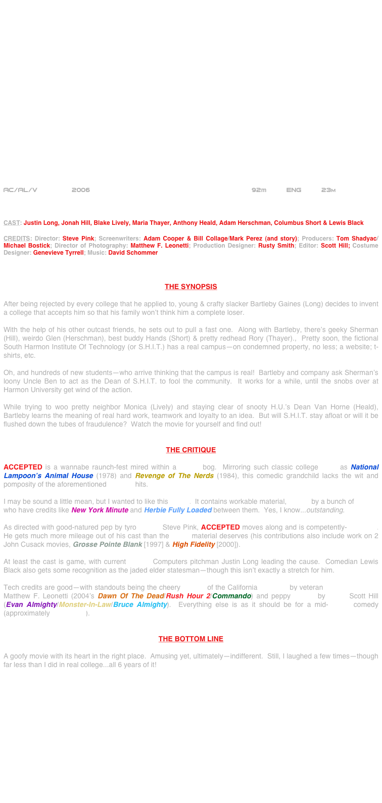 





















AC/AL/V             2006                                        92m     Eng     23m



CAST: Justin Long, Jonah Hill, Blake Lively, Maria Thayer, Anthony Heald, Adam Herschman, Columbus Short & Lewis Black

CREDITS: Director: Steve Pink; Screenwriters: Adam Cooper & Bill Collage/Mark Perez (and story); Producers: Tom Shadyac/Michael Bostick; Director of Photography: Matthew F. Leonetti; Production Designer: Rusty Smith; Editor: Scott Hill; Costume Designer: Genevieve Tyrrell; Music: David Schommer



THE SYNOPSIS

After being rejected by every college that he applied to, young & crafty slacker Bartleby Gaines (Long) decides to invent a college that accepts him so that his family won’t think him a complete loser.

With the help of his other outcast friends, he sets out to pull a fast one.  Along with Bartleby, there’s geeky Sherman (Hill), weirdo Glen (Herschman), best buddy Hands (Short) & pretty redhead Rory (Thayer).,  Pretty soon, the fictional South Harmon Institute Of Technology (or S.H.I.T.) has a real campus--on condemned property, no less; a website; t-shirts, etc.

Oh, and hundreds of new students--who arrive thinking that the campus is real!  Bartleby and company ask Sherman’s loony Uncle Ben to act as the Dean of S.H.I.T. to fool the community.  It works for a while, until the snobs over at Harmon University get wind of the action.

While trying to woo pretty neighbor Monica (Lively) and staying clear of snooty H.U.’s Dean Van Horne (Heald), Bartleby learns the meaning of real hard work, teamwork and loyalty to an idea.  But will S.H.I.T. stay afloat or will it be flushed down the tubes of fraudulence?  Watch the movie for yourself and find out!


THE CRITIQUE

ACCEPTED is a wannabe raunch-fest mired within a PG-13 bog.  Mirroring such classic college flicks as National Lampoon’s Animal House (1978) and Revenge of The Nerds (1984), this comedic grandchild lacks the wit and pomposity of the aforementioned comedy hits.

I may be sound a little mean, but I wanted to like this movie.  It contains workable material, written by a bunch of scribes who have credits like New York Minute and Herbie Fully Loaded between them.  Yes, I know...outstanding.

As directed with good-natured pep by tyro helmer Steve Pink, ACCEPTED moves along and is competently-produced.  He gets much more mileage out of his cast than the genre material deserves (his contributions also include work on 2 John Cusack movies, Grosse Pointe Blank [1997] & High Fidelity [2000]).

At least the cast is game, with current Apple© Computers pitchman Justin Long leading the cause.  Comedian Lewis Black also gets some recognition as the jaded elder statesman--though this isn’t exactly a stretch for him.

Tech credits are good--with standouts being the cheery lensing of the California locations by veteran cinematographer Matthew F. Leonetti (2004’s Dawn Of The Dead/Rush Hour 2/Commando) and peppy editing by cutter Scott Hill (Evan Almighty/Monster-In-Law/Bruce Almighty).  Everything else is as it should be for a mid-budget comedy (approximately $23 million).


THE BOTTOM LINE

A goofy movie with its heart in the right place.  Amusing yet, ultimately--indifferent.  Still, I laughed a few times--though far less than I did in real college...all 6 years of it!







