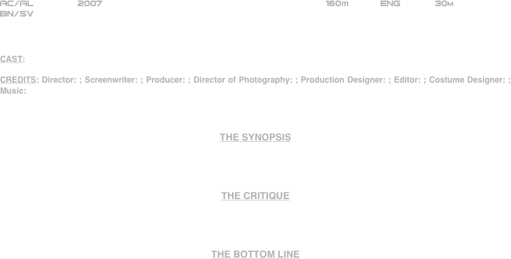 























AC/AL        2007                                                      160m           ENG            30m
BN/SV



CAST: 

CREDITS: Director: ; Screenwriter: ; Producer: ; Director of Photography: ; Production Designer: ; Editor: ; Costume Designer: ; Music: 



THE SYNOPSIS




THE CRITIQUE




THE BOTTOM LINE



















