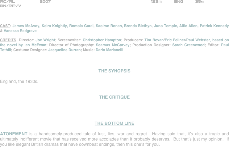 





















AC/AL          2007                                                      123m          ENG          35m
BN/RP/V



CAST: James McAvoy, Keira Knightly, Romola Garai, Saoirse Ronan, Brenda Blethyn, Juno Temple, Alfie Allen, Patrick Kennedy & Vanessa Redgrave

CREDITS: Director: Joe Wright; Screenwriter: Christopher Hampton; Producers: Tim Bevan/Eric Fellner/Paul Webster, based on the novel by Ian McEwan; Director of Photography: Seamus McGarvey; Production Designer: Sarah Greenwood; Editor: Paul Tothill; Costume Designer: Jacqueline Durran; Music: Dario Marianelli



THE SYNOPSIS

England, the 1930s.  


THE CRITIQUE




THE BOTTOM LINE

ATONEMENT is a handsomely-produced tale of lust, lies, war and regret.  Having said that, it’s also a tragic and ultimately indifferent movie that has received more accolades than it probably deserves.  But that’s just my opinion.  If you like elegant British dramas that have downbeat endings, then this one’s for you.

















