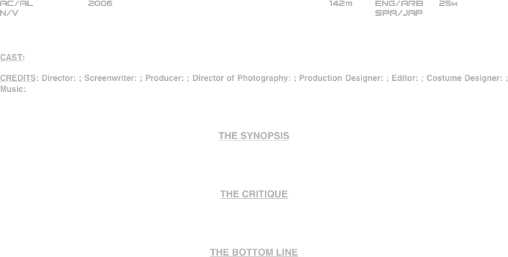 























AC/AL          2006                                                     142m        ENG/ARB      25m
N/V                                                                 SPA/JAP



CAST:

CREDITS: Director: ; Screenwriter: ; Producer: ; Director of Photography: ; Production Designer: ; Editor: ; Costume Designer: ; Music:



THE SYNOPSIS




THE CRITIQUE




THE BOTTOM LINE








