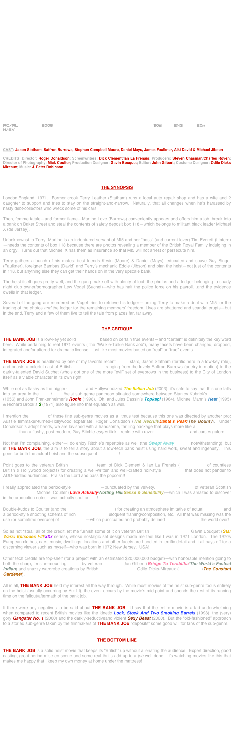 






















AC/AL          2008                                                       110m          ENG           20m
N/SV



CAST: Jason Statham, Saffron Burrows, Stephen Campbell Moore, Daniel Mays, James Faulkner, Alki David & Michael Jibson

CREDITS: Director: Roger Donaldson; Screenwriters: Dick Clement/Ian La Frenais; Producers: Steven Chasman/Charles Roven; Director of Photography: Mick Coulter; Production Designer: Gavin Bocquet; Editor: John Gilbert; Costume Designer: Odile Dicks Mireaux; Music: J. Peter Robinson



THE SYNOPSIS

London,England: 1971.  Former crook Terry Leather (Statham) runs a local auto repair shop and has a wife and 2 daughter to support and tries to stay on the straight-and-narrow.  Naturally, that all changes when he’s harassed by nasty debt-collectors who wreck some of his cars.

Then, femme fatale—and former flame—Martine Love (Burrows) conveniently appears and offers him a job: break into a bank on Baker Street and steal the contents of safety deposit box 118—which belongs to militant black leader Michael X (de Jersey).

Unbeknownst to Terry, Martine is an indentured servant of MI5 and her “boss” (and current lover) Tim Everett (Lintern)—needs the contents of box 118 because there are photos revealing a member of the British Royal Family indulging in an orgy.  Turns out that Michael X has them as insurance so that MI5 will not arrest or persecute him.

Terry gathers a bunch of his mates: best friends Kevin (Moore) & Daniel (Mays), educated and suave Guy Singer (Faulkner), foreigner Bambas (David) and Terry’s mechanic Eddie (Jibson) and plan the heist—not just of the contents in 118, but anything else they can get their hands on in the very upscale bank.

The heist itself goes pretty well, and the gang make off with plenty of loot, the photos and a ledger belonging to shady night club owner/pornographer Lew Vogel (Suchet)—who has half the police force on his payroll…and the evidence dwells in that ledger.

Several of the gang are murdered as Vogel tries to retrieve his ledger—forcing Terry to make a deal with MI5 for the trading of the photos and the ledger for the remaining members’ freedom. Lives are shattered and scandal erupts—but in the end, Terry and a few of them live to tell the tale from places far, far away.


THE CRITIQUE

THE BANK JOB is a low-key yet solid heist movie based on certain true events—and “certain” is definitely the key word here.  While pertaining to real 1971 events (The “Walkie-Talkie Bank Job”), many facets have been changed, dropped, integrated and/or altered for dramatic license…just like most movies based on “real” or “true” events.

THE BANK JOB is headlined by one of my favorite recent action stars, Jason Statham (terrific here in a low-key role), and boasts a colorful cast of British character actors ranging from the lovely Saffron Burrows (poetry in motion) to the darkly-talented David Suchet (who’s got one of the more “evil” set of eyebrows in the business) to the City of London itself as a viable character in its own right.

While not as flashy as the bigger-budgeted and Hollywoodized The Italian Job (2003), it’s safe to say that this one falls into an area in the crime/thriller/heist sub-genre pantheon situated somewhere between Stanley Kubrick’s The Killing (1956) and John Frankenheimer’s Ronin (1998).  Oh, and Jules Dassin’s Topkapi (1964), Michael Mann’s Heat (1995) & Richard Brook’s $ (1971) also figure into that equation as well.

I mention the directors of these fine sub-genre movies as a litmus test because this one was directed by another pro: Aussie filmmaker-turned-Hollywood expatriate, Roger Donaldson (The Recruit/Dante’s Peak/The Bounty).  Under Donaldson’s adept hands, we are lavished with a handsome, thrilling package that plays more like a classic Hollywood film noir than a flashy, post-modern, Guy Ritchie-esque flick—replete with razor-edited sequences and curses galore.

Not that I’m complaining, either—I do enjoy Ritchie’s repertoire as well (the Swept Away remake notwithstanding); but in THE BANK JOB, the aim is to tell a story about a low-tech bank heist using hard work, sweat and ingenuity.  This goes for both the actual heist and the subsequent filmmaking!

Point goes to the veteran British screenwriting team of Dick Clement & Ian La Frenais (screenwriters of countless British & Hollywood projects) for creating a well-written and well-crafted noir-style screenplay that does not pander to ADD-riddled audiences.  Praise the Lord and pass the popcorn!!

I really appreciated the period-style mise-en-scène—punctuated by the velvety, widescreen-lensing of veteran Scottish cinematographer Michael Coulter (Love Actually/Notting Hill/Sense & Sensibility)—which I was amazed to discover in the production notes—was actually shot on HD!

Double-kudos to Coulter (and the Arriflex D-20 HD camera) for creating an atmosphere imitative of actual film stock and a period-style shooting schema of rich color saturation, eloquent framing/composition, etc.  All that was missing was the use (or sometime overuse) of zoom-lensing—which punctuated and probably defined 1970s filmmaking the world over!

So as not “steal’ all of the credit, let me furnish some of it on veteran British Production Designer Gavin Bouquet (Star Wars: Episodes I-III/xXx series), whose nostalgic set designs made me feel like I was in 1971 London.  The 1970s European clothes, cars, music, dwellings, locations and other facets are handled in terrific detail and it all pays off for a discerning viewer such as myself—who was born in 1972 New Jersey,  USA!

Other tech credits are top-shelf (for a project with an estimated $20,000,000 budget)--with honorable mention going to both the sharp, tension-mounting cutting by veteran film editor Jon Gilbert (Bridge To Terabitha/The World’s Fastest Indian) and snazzy wardrobe creations by British Costume Designer Odile Dicks-Mireaux (10,000 B.C./The Constant Gardener).

All in all, THE BANK JOB held my interest all the way through.  While most movies of the heist sub-genre focus entirely on the heist (usually occurring by Act III), the event occurs by the movie’s mid-point and spends the rest of its running time on the fallout/aftermath of the bank job.

If there were any negatives to be said about THE BANK JOB, I’d say that the entire movie is a tad underwhelming when compared to recent British movies like the kinetic Lock, Stock And Two Smoking Barrels (1998), the (very) gory Gangster No. 1 (2000) and the darkly-seductiveand violent Sexy Beast (2000).  But the “old-fashioned” approach to a storied sub-genre taken by the filmmakers of THE BANK JOB “deposits” some good will for fans of the sub-genre.


THE BOTTOM LINE

THE BANK JOB is a solid heist movie that keeps its “British” up without alienating the audience.  Expert direction, good casting, great period mise-en-scene and some real thrills add up to a job well done.  It’s watching movies like this that makes me happy that I keep my own money at home under the mattress!
