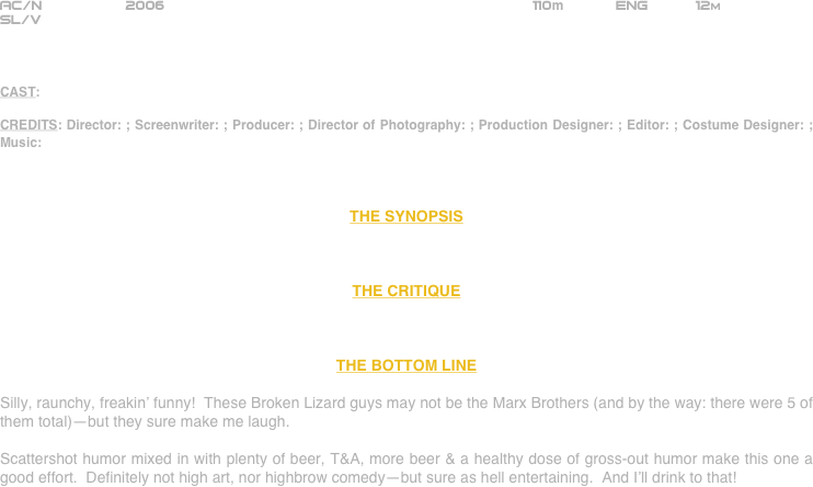 






















AC/N               2006                                          110m      Eng      12m
SL/V



CAST:

CREDITS: Director: ; Screenwriter: ; Producer: ; Director of Photography: ; Production Designer: ; Editor: ; Costume Designer: ; Music:



THE SYNOPSIS



THE CRITIQUE



THE BOTTOM LINE

Silly, raunchy, freakin’ funny!  These Broken Lizard guys may not be the Marx Brothers (and by the way: there were 5 of them total)--but they sure make me laugh.

Scattershot humor mixed in with plenty of beer, T&A, more beer & a healthy dose of gross-out humor make this one a good effort.  Definitely not high art, nor highbrow comedy--but sure as hell entertaining.  And I’ll drink to that!












