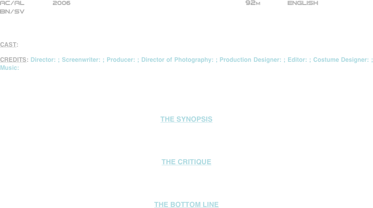 

















AC/AL       2006                                                          92m             ENGLISH 
BN/SV



CAST: 

CREDITS: Director: ; Screenwriter: ; Producer: ; Director of Photography: ; Production Designer: ; Editor: ; Costume Designer: ; Music:





THE SYNOPSIS




THE CRITIQUE




THE BOTTOM LINE





