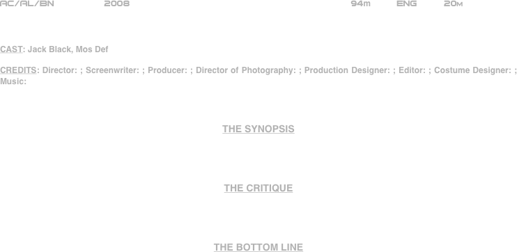 
























AC/AL/BN         2008                                                     94m         ENG        20m



CAST: Jack Black, Mos Def

CREDITS: Director: ; Screenwriter: ; Producer: ; Director of Photography: ; Production Designer: ; Editor: ; Costume Designer: ; Music: 



THE SYNOPSIS




THE CRITIQUE




THE BOTTOM LINE



















