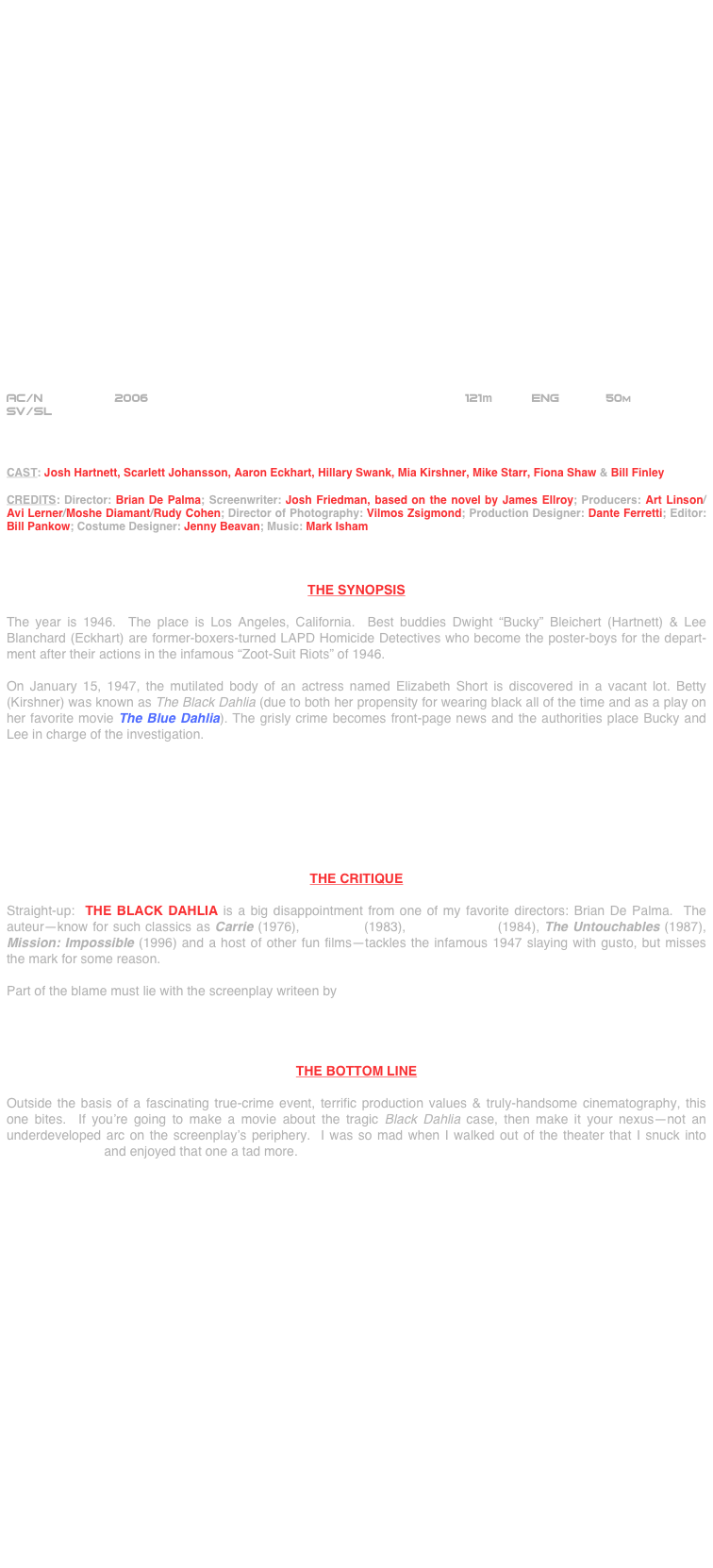 























AC/N               2006                                          121m      Eng       50m
SV/SL



CAST: Josh Hartnett, Scarlett Johansson, Aaron Eckhart, Hillary Swank, Mia Kirshner, Mike Starr, Fiona Shaw & Bill Finley

CREDITS: Director: Brian De Palma; Screenwriter: Josh Friedman, based on the novel by James Ellroy; Producers: Art Linson/ Avi Lerner/Moshe Diamant/Rudy Cohen; Director of Photography: Vilmos Zsigmond; Production Designer: Dante Ferretti; Editor: Bill Pankow; Costume Designer: Jenny Beavan; Music: Mark Isham



THE SYNOPSIS

The year is 1946.  The place is Los Angeles, California.  Best buddies Dwight “Bucky” Bleichert (Hartnett) & Lee Blanchard (Eckhart) are former-boxers-turned LAPD Homicide Detectives who become the poster-boys for the depart-ment after their actions in the infamous “Zoot-Suit Riots” of 1946.

On January 15, 1947, the mutilated body of an actress named Elizabeth Short is discovered in a vacant lot. Betty (Kirshner) was known as The Black Dahlia (due to both her propensity for wearing black all of the time and as a play on her favorite movie The Blue Dahlia). The grisly crime becomes front-page news and the authorities place Bucky and Lee in charge of the investigation.








THE CRITIQUE

Straight-up:  THE BLACK DAHLIA is a big disappointment from one of my favorite directors: Brian De Palma.  The auteur--know for such classics as Carrie (1976), Scarface (1983), Body Double (1984), The Untouchables (1987), Mission: Impossible (1996) and a host of other fun films--tackles the infamous 1947 slaying with gusto, but misses the mark for some reason.

Part of the blame must lie with the screenplay writeen by




THE BOTTOM LINE

Outside the basis of a fascinating true-crime event, terrific production values & truly-handsome cinematography, this one bites.  If you’re going to make a movie about the tragic Black Dahlia case, then make it your nexus--not an underdeveloped arc on the screenplay’s periphery.  I was so mad when I walked out of the theater that I snuck into Hollywoodland and enjoyed that one a tad more.
























