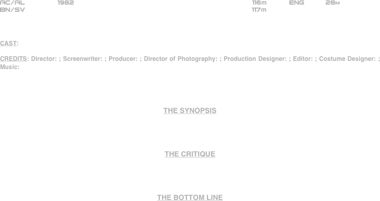 




















AC/AL        1982                                                          116m           ENG          28m
BN/SV                                                        117m



CAST:

CREDITS: Director: ; Screenwriter: ; Producer: ; Director of Photography: ; Production Designer: ; Editor: ; Costume Designer: ; Music:




THE SYNOPSIS




THE CRITIQUE




THE BOTTOM LINE



















