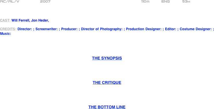 























AC/AL/V         2007                                                     110m          ENG           53m  



CAST: Will Ferrell, Jon Heder, 

CREDITS: Director: ; Screenwriter: ; Producer: ; Director of Photography: ; Production Designer: ; Editor: ; Costume Designer: ; Music:




THE SYNOPSIS




THE CRITIQUE




THE BOTTOM LINE




















