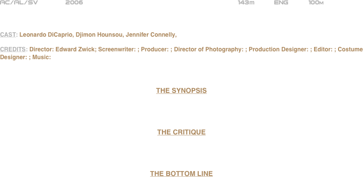 























AC/AL/SV       2006                                                     143m          ENG          100m



CAST: Leonardo DiCaprio, Djimon Hounsou, Jennifer Connelly, 

CREDITS: Director: Edward Zwick; Screenwriter: ; Producer: ; Director of Photography: ; Production Designer: ; Editor: ; Costume Designer: ; Music:



THE SYNOPSIS




THE CRITIQUE




THE BOTTOM LINE





















