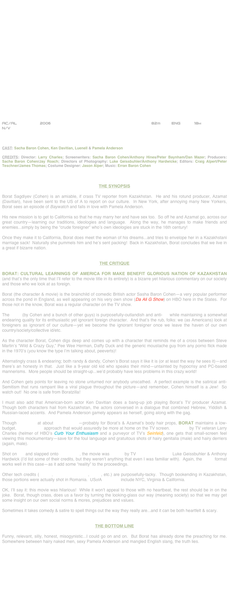 






















AC/AL                2006                                          82m     Eng      18m
N/V



CAST: Sacha Baron Cohen, Ken Davitian, Luenell & Pamela Anderson

CREDITS: Director: Larry Charles; Screenwriters: Sacha Baron Cohen/Anthony Hines/Peter Baynham/Dan Mazer; Producers:  Sacha Baron Cohen/Jay Roach; Directors of Photography: Luke Geissbuhler/Anthony Hardwicke; Editors: Craig Alpert/Peter Teschner/James Thomas; Costume Designer: Jason Alper; Music: Erran Baron Cohen



THE SYNOPSIS

Borat Sagdiyev (Cohen) is an amiable, if crass TV reporter from Kazakhstan.  He and his rotund producer, Azamat (Davitian), have been sent to the US of A to report on our culture.  In New York, after annoying many New Yorkers, Borat sees an episode of Baywatch and falls in love with Pamela Anderson.

His new mission is to get to California so that he may marry her and have sex too.  So off he and Azamat go, across our great country--learning our traditions, ideologies and language.  Along the way, he manages to make friends and enemies...simply by being the “crude foreigner” who’s own ideologies are stuck in the 16th century!

Once they make it to California, Borat does meet the woman of his dreams...and tries to envelope her in a Kazakhstani marriage sack!  Naturally she pummels him and he’s sent packing!  Back in Kazakhstan, Borat concludes that we live in a great if bizarre nation.


THE CRITIQUE

BORAT: CULTURAL LEARNINGS OF AMERICA FOR MAKE BENEFIT GLORIOUS NATION OF KAZAKHSTAN (and that’s the only time that I’ll refer to the movie title in its entirety) is a bizarre yet hilarious commentary on our society and those who we look at as foreign.

Borat (the character & movie) is the brainchild of comedic British actor Sasha Baron Cohen--a very popular performer across the pond in England, as well appearing on his very own show (Da Ali G Show) on HBO here in the States.  For those not in the know, Borat was a regular character on the TV show.

The script (by Cohen and a bunch of other guys) is purposefully-outlandish and anti-PC while maintaining a somewhat endearing quality for its enthusiastic yet ignorant foreign character.  And that’s the rub, folks: we (as Americans) look at foreigners as ignorant of our culture--yet we become the ignorant foreigner once we leave the haven of our own country/society/collective id/etc.

As the character Borat, Cohen digs deep and comes up with a character that reminds me of a cross between Steve Martin’s “Wild & Crazy Guy,” Pee Wee Herman, Daffy Duck and the generic moustache guy from any porno flick made in the 1970’s (you know the type I’m talking about, peeverts)!

Alternatingly crass & endearing; both randy & dandy, Cohen’s Borat says it like it is (or at least the way he sees it)--and there’s an honesty in that.  Just like a 9-year old kid who speaks their mind--untainted by hypocrisy and PC-based mannerisms.  More people should be straight-up...we’d probably have less problems in this crazy world! 

And Cohen gets points for leaving no stone unturned nor anybody unscathed.  A perfect example is the satirical anti-Semitism that runs rampant like a viral plague throughout the picture--and remember, Cohen himself is a Jew!  So watch out!  No one is safe from Boratzilla!

I must also add that American-born actor Ken Davitian does a bang-up job playing Borat’s TV producer Azamat.  Though both characters hail from Kazakhstan, the actors conversed in a dialogue that combined Hebrew, Yiddish & Russian-laced accents.  And Pamela Anderson gamely appears as herself, going along with the gag.

Though budgeted at about $18,000,000--probably for Borat’s & Azamat’s body hair props, BORAT maintains a low-budget, cinéma vérité approach that would assuredly be more at home on the TV screen.  Directed by TV veteran Larry Charles (helmer of HBO’s Curb Your Enthusiasm and a purveyor of TV’s Seinfeld), one gets that small-screen feel viewing this mockumentary--save for the foul language and gratuitous shots of hairy genitalia (male) and hairy derriers (again, male).

Shot on DV and slapped onto 35mm film, the movie was lensed by TV cinematographers Luke Geissbuhler & Anthony Hardwick (I’d list some of their credits, but they weren’t anything that even I was familiar with).  Again, the video format works well in this case--as it add some “reality” to the proceedings.

Other tech credits (editing, production design, score, etc.) are purposefully-tacky.  Though bookending in Kazakhstan, those portions were actually shot in Romania.  USofA locations include NYC, Virginia & California.

OK, I’ll say it: this movie was hilarious!  While it won’t appeal to those with no heartbeat, the rest should be in on the joke.  Borat, though crass, does us a favor by turning the looking-glass our way (meaning society) so that we may get some insight on our own social norms & mores, prejudices and values.

Sometimes it takes comedy & satire to spell things out the way they really are...and it can be both heartfelt & scary.


THE BOTTOM LINE

Funny, relevant, silly, honest, misogynistic...I could go on and on.  But Borat has already done the preaching for me.  Somewhere between hairy naked men, sexy Pamela Anderson and mangled English slang, the truth lies.











