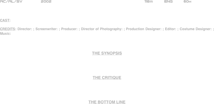 























AC/AL/SV        2002                                                      118m          ENG     60m    



CAST:

CREDITS: Director: ; Screenwriter: ; Producer: ; Director of Photography: ; Production Designer: ; Editor: ; Costume Designer: ; Music:



THE SYNOPSIS




THE CRITIQUE




THE BOTTOM LINE


























