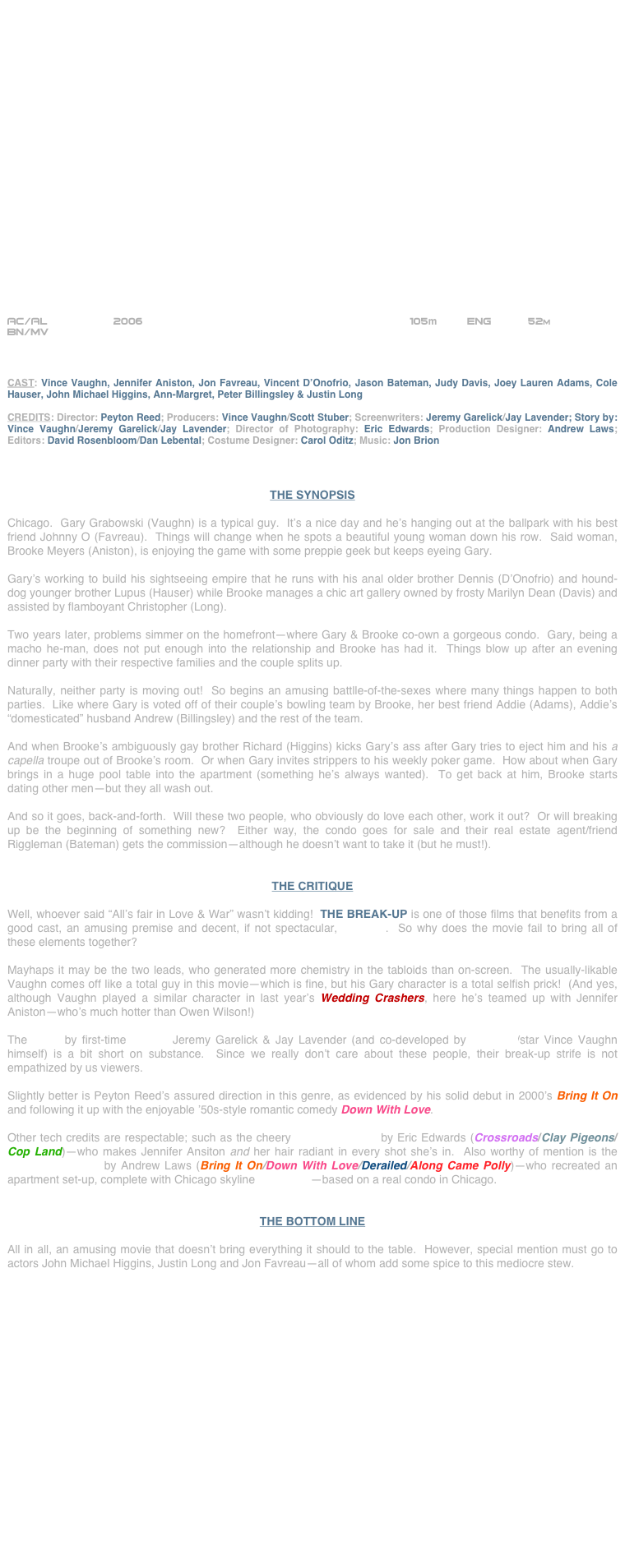 





















AC/AL                2006                                         105m     Eng      52m
BN/MV                                                                                             



CAST: Vince Vaughn, Jennifer Aniston, Jon Favreau, Vincent D’Onofrio, Jason Bateman, Judy Davis, Joey Lauren Adams, Cole Hauser, John Michael Higgins, Ann-Margret, Peter Billingsley & Justin Long

CREDITS: Director: Peyton Reed; Producers: Vince Vaughn/Scott Stuber; Screenwriters: Jeremy Garelick/Jay Lavender; Story by: Vince Vaughn/Jeremy Garelick/Jay Lavender; Director of Photography: Eric Edwards; Production Designer: Andrew Laws; Editors: David Rosenbloom/Dan Lebental; Costume Designer: Carol Oditz; Music: Jon Brion



THE SYNOPSIS

Chicago.  Gary Grabowski (Vaughn) is a typical guy.  It’s a nice day and he’s hanging out at the ballpark with his best friend Johnny O (Favreau).  Things will change when he spots a beautiful young woman down his row.  Said woman, Brooke Meyers (Aniston), is enjoying the game with some preppie geek but keeps eyeing Gary.

Gary’s working to build his sightseeing empire that he runs with his anal older brother Dennis (D’Onofrio) and hound-dog younger brother Lupus (Hauser) while Brooke manages a chic art gallery owned by frosty Marilyn Dean (Davis) and assisted by flamboyant Christopher (Long).

Two years later, problems simmer on the homefront--where Gary & Brooke co-own a gorgeous condo.  Gary, being a macho he-man, does not put enough into the relationship and Brooke has had it.  Things blow up after an evening dinner party with their respective families and the couple splits up.

Naturally, neither party is moving out!  So begins an amusing battlle-of-the-sexes where many things happen to both parties.  Like where Gary is voted off of their couple’s bowling team by Brooke, her best friend Addie (Adams), Addie’s “domesticated” husband Andrew (Billingsley) and the rest of the team.

And when Brooke’s ambiguously gay brother Richard (Higgins) kicks Gary’s ass after Gary tries to eject him and his a capella troupe out of Brooke’s room.  Or when Gary invites strippers to his weekly poker game.  How about when Gary brings in a huge pool table into the apartment (something he’s always wanted).  To get back at him, Brooke starts dating other men--but they all wash out.  

And so it goes, back-and-forth.  Will these two people, who obviously do love each other, work it out?  Or will breaking up be the beginning of something new?  Either way, the condo goes for sale and their real estate agent/friend Riggleman (Bateman) gets the commission--although he doesn’t want to take it (but he must!).


THE CRITIQUE

Well, whoever said “All’s fair in Love & War” wasn’t kidding!  THE BREAK-UP is one of those films that benefits from a good cast, an amusing premise and decent, if not spectacular, direction.  So why does the movie fail to bring all of these elements together?

Mayhaps it may be the two leads, who generated more chemistry in the tabloids than on-screen.  The usually-likable Vaughn comes off like a total guy in this movie--which is fine, but his Gary character is a total selfish prick!  (And yes, although Vaughn played a similar character in last year’s Wedding Crashers, here he’s teamed up with Jennifer Aniston--who’s much hotter than Owen Wilson!)

The script by first-time scribes Jeremy Garelick & Jay Lavender (and co-developed by producer/star Vince Vaughn himself) is a bit short on substance.  Since we really don’t care about these people, their break-up strife is not empathized by us viewers.

Slightly better is Peyton Reed’s assured direction in this genre, as evidenced by his solid debut in 2000’s Bring It On and following it up with the enjoyable ’50s-style romantic comedy Down With Love.

Other tech credits are respectable; such as the cheery cinematography by Eric Edwards (Crossroads/Clay Pigeons/Cop Land)--who makes Jennifer Ansiton and her hair radiant in every shot she’s in.  Also worthy of mention is the production design by Andrew Laws (Bring It On/Down With Love/Derailed/Along Came Polly)--who recreated an apartment set-up, complete with Chicago skyline cyclorama--based on a real condo in Chicago.


THE BOTTOM LINE

All in all, an amusing movie that doesn’t bring everything it should to the table.  However, special mention must go to actors John Michael Higgins, Justin Long and Jon Favreau--all of whom add some spice to this mediocre stew.










