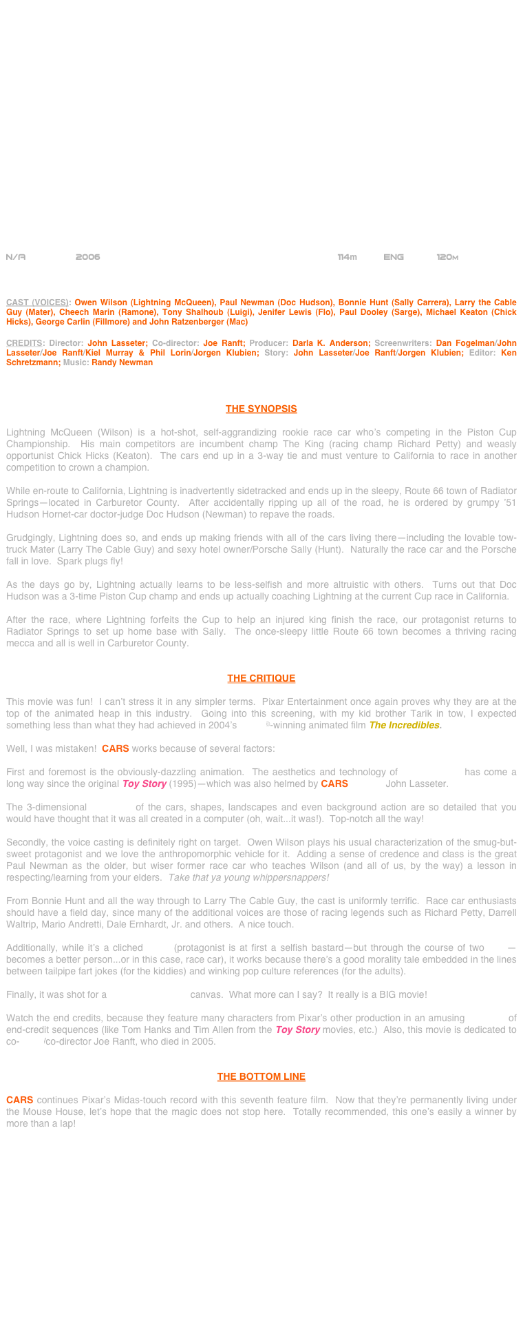 






















N/A          2006                                              114m     Eng      120m        



CAST (VOICES): Owen Wilson (Lightning McQueen), Paul Newman (Doc Hudson), Bonnie Hunt (Sally Carrera), Larry the Cable Guy (Mater), Cheech Marin (Ramone), Tony Shalhoub (Luigi), Jenifer Lewis (Flo), Paul Dooley (Sarge), Michael Keaton (Chick Hicks), George Carlin (Fillmore) and John Ratzenberger (Mac)

CREDITS: Director: John Lasseter; Co-director: Joe Ranft; Producer: Darla K. Anderson; Screenwriters: Dan Fogelman/John Lasseter/Joe Ranft/Kiel Murray & Phil Lorin/Jorgen Klubien; Story: John Lasseter/Joe Ranft/Jorgen Klubien; Editor: Ken Schretzmann; Music: Randy Newman



THE SYNOPSIS

Lightning McQueen (Wilson) is a hot-shot, self-aggrandizing rookie race car who’s competing in the Piston Cup Championship.  His main competitors are incumbent champ The King (racing champ Richard Petty) and weasly opportunist Chick Hicks (Keaton).  The cars end up in a 3-way tie and must venture to California to race in another competition to crown a champion.

While en-route to California, Lightning is inadvertently sidetracked and ends up in the sleepy, Route 66 town of Radiator Springs--located in Carburetor County.  After accidentally ripping up all of the road, he is ordered by grumpy ’51 Hudson Hornet-car doctor-judge Doc Hudson (Newman) to repave the roads.

Grudgingly, Lightning does so, and ends up making friends with all of the cars living there--including the lovable tow-truck Mater (Larry The Cable Guy) and sexy hotel owner/Porsche Sally (Hunt).  Naturally the race car and the Porsche fall in love.  Spark plugs fly!

As the days go by, Lightning actually learns to be less-selfish and more altruistic with others.  Turns out that Doc Hudson was a 3-time Piston Cup champ and ends up actually coaching Lightning at the current Cup race in California.

After the race, where Lightning forfeits the Cup to help an injured king finish the race, our protagonist returns to Radiator Springs to set up home base with Sally.  The once-sleepy little Route 66 town becomes a thriving racing mecca and all is well in Carburetor County.


THE CRITIQUE

This movie was fun!  I can’t stress it in any simpler terms.  Pixar Entertainment once again proves why they are at the top of the animated heap in this industry.  Going into this screening, with my kid brother Tarik in tow, I expected something less than what they had achieved in 2004’s Oscar©-winning animated film The Incredibles.

Well, I was mistaken!  CARS works because of several factors:

First and foremost is the obviously-dazzling animation.  The aesthetics and technology of CG-animation has come a long way since the original Toy Story (1995)--which was also helmed by CARS director John Lasseter.

The 3-dimensional rendering of the cars, shapes, landscapes and even background action are so detailed that you would have thought that it was all created in a computer (oh, wait...it was!).  Top-notch all the way! 

Secondly, the voice casting is definitely right on target.  Owen Wilson plays his usual characterization of the smug-but-sweet protagonist and we love the anthropomorphic vehicle for it.  Adding a sense of credence and class is the great Paul Newman as the older, but wiser former race car who teaches Wilson (and all of us, by the way) a lesson in respecting/learning from your elders.  Take that ya young whippersnappers!

From Bonnie Hunt and all the way through to Larry The Cable Guy, the cast is uniformly terrific.  Race car enthusiasts should have a field day, since many of the additional voices are those of racing legends such as Richard Petty, Darrell Waltrip, Mario Andretti, Dale Ernhardt, Jr. and others.  A nice touch.

Additionally, while it’s a cliched script (protagonist is at first a selfish bastard--but through the course of two Acts--becomes a better person...or in this case, race car), it works because there’s a good morality tale embedded in the lines between tailpipe fart jokes (for the kiddies) and winking pop culture references (for the adults).

Finally, it was shot for a widescreen 2.35:1 canvas.  What more can I say?  It really is a BIG movie!

Watch the end credits, because they feature many characters from Pixar’s other production in an amusing montage of end-credit sequences (like Tom Hanks and Tim Allen from the Toy Story movies, etc.)  Also, this movie is dedicated to co-writer/co-director Joe Ranft, who died in 2005.


THE BOTTOM LINE

CARS continues Pixar’s Midas-touch record with this seventh feature film.  Now that they’re permanently living under the Mouse House, let’s hope that the magic does not stop here.  Totally recommended, this one’s easily a winner by more than a lap!










