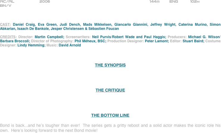 
























AC/AL           2006                                                        144m        ENG          102m
BN/V



CAST: Daniel Craig, Eva Green, Judi Dench, Mads Mikkelsen, Giancarlo Giannini, Jeffrey Wright, Caterina Murino, Simon Abkarian, Isaach De Bankole, Jesper Christensen & Sébastien Foucan

CREDITS: Director: Martin Campbell; Screenwriters: Neil Purvis/Robert Wade and Paul Haggis; Producers: Michael G. Wilson/Barbara Broccoli; Director of Photography: Phil Méheux, BSC; Production Designer: Peter Lamont; Editor: Stuart Baird; Costume Designer: Lindy Hemming; Music: David Arnold



THE SYNOPSIS




THE CRITIQUE




THE BOTTOM LINE

Bond is back...and he’s tougher than ever!  The series gets a gritty reboot and a solid actor makes the iconic role his own.  Here’s looking forward to the next Bond movie!























