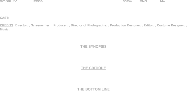 























AC/AL/V             2006                                        102m    Eng       14m



CAST:

CREDITS: Director: ; Screenwriter: ; Producer: ; Director of Photography: ; Production Designer: ; Editor: ; Costume Designer: ; Music:



THE SYNOPSIS




THE CRITIQUE




THE BOTTOM LINE















