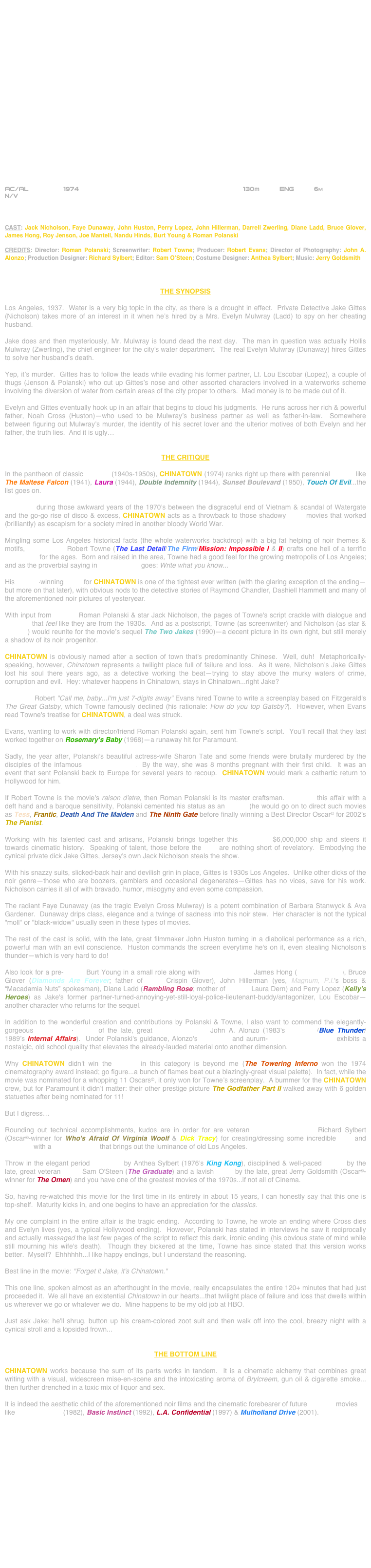 





















AC/AL         1974                                                        130m          ENG          6m
N/V



CAST: Jack Nicholson, Faye Dunaway, John Huston, Perry Lopez, John Hillerman, Darrell Zwerling, Diane Ladd, Bruce Glover, James Hong, Roy Jenson, Joe Mantell, Nandu Hinds, Burt Young & Roman Polanski

CREDITS: Director: Roman Polanski; Screenwriter: Robert Towne; Producer: Robert Evans; Director of Photography: John A. Alonzo; Production Designer: Richard Sylbert; Editor: Sam O’Steen; Costume Designer: Anthea Sylbert; Music: Jerry Goldsmith



THE SYNOPSIS

Los Angeles, 1937.  Water is a very big topic in the city, as there is a drought in effect.  Private Detective Jake Gittes (Nicholson) takes more of an interest in it when he’s hired by a Mrs. Evelyn Mulwray (Ladd) to spy on her cheating husband.

Jake does and then mysteriously, Mr. Mulwray is found dead the next day.  The man in question was actually Hollis Mulwray (Zwerling), the chief engineer for the city's water department.  The real Evelyn Mulwray (Dunaway) hires Gittes to solve her husband’s death.

Yep, it’s murder.  Gittes has to follow the leads while evading his former partner, Lt. Lou Escobar (Lopez), a couple of thugs (Jenson & Polanski) who cut up Gittes’s nose and other assorted characters involved in a waterworks scheme involving the diversion of water from certain areas of the city proper to others.  Mad money is to be made out of it.

Evelyn and Gittes eventually hook up in an affair that begins to cloud his judgments.  He runs across her rich & powerful father, Noah Cross (Huston)—who used to be Mulwray’s business partner as well as father-in-law.  Somewhere between figuring out Mulwray’s murder, the identity of his secret lover and the ulterior motives of both Evelyn and her father, the truth lies.  And it is ugly…


THE CRITIQUE

In the pantheon of classic film noir (1940s-1950s), CHINATOWN (1974) ranks right up there with perennial movies like The Maltese Falcon (1941), Laura (1944), Double Indemnity (1944), Sunset Boulevard (1950), Touch Of Evil...the list goes on.

Produced during those awkward years of the 1970's between the disgraceful end of Vietnam & scandal of Watergate and the go-go rise of disco & excess, CHINATOWN acts as a throwback to those shadowy B&W movies that worked (brilliantly) as escapism for a society mired in another bloody World War.

Mingling some Los Angeles historical facts (the whole waterworks backdrop) with a big fat helping of noir themes & motifs, screenwriter Robert Towne (The Last Detail/The Firm/Mission: Impossible I & II) crafts one hell of a terrific screenplay for the ages.  Born and raised in the area, Towne had a good feel for the growing metropolis of Los Angeles; and as the proverbial saying in screenwriting goes: Write what you know...

His Oscar©-winning script for CHINATOWN is one of the tightest ever written (with the glaring exception of the ending—but more on that later), with obvious nods to the detective stories of Raymond Chandler, Dashiell Hammett and many of the aforementioned noir pictures of yesteryear.

With input from director Roman Polanski & star Jack Nicholson, the pages of Towne's script crackle with dialogue and plotlines that feel like they are from the 1930s.  And as a postscript, Towne (as screenwriter) and Nicholson (as star & director) would reunite for the movie’s sequel The Two Jakes (1990)—a decent picture in its own right, but still merely a shadow of its noir progenitor.

CHINATOWN is obviously named after a section of town that's predominantly Chinese.  Well, duh!  Metaphorically-speaking, however, Chinatown represents a twilight place full of failure and loss.  As it were, Nicholson's Jake Gittes lost his soul there years ago, as a detective working the beat—trying to stay above the murky waters of crime, corruption and evil.  Hey: whatever happens in Chinatown, stays in Chinatown...right Jake?

Producer Robert "Call me, baby...I'm just 7-digits away" Evans hired Towne to write a screenplay based on Fitzgerald's The Great Gatsby, which Towne famously declined (his rationale: How do you top Gatsby?).  However, when Evans read Towne's treatise for CHINATOWN, a deal was struck.

Evans, wanting to work with director/friend Roman Polanski again, sent him Towne's script.  You'll recall that they last worked together on Rosemary's Baby (1968)—a runaway hit for Paramount.

Sadly, the year after, Polanski's beautiful actress-wife Sharon Tate and some friends were brutally murdered by the disciples of the infamous Charles Manson.  By the way, she was 8 months pregnant with their first child.  It was an event that sent Polanski back to Europe for several years to recoup.  CHINATOWN would mark a cathartic return to Hollywood for him. 
 
If Robert Towne is the movie's raison d'etre, then Roman Polanski is its master craftsman.  Helming this affair with a deft hand and a baroque sensitivity, Polanski cemented his status as an Auteur (he would go on to direct such movies as Tess, Frantic, Death And The Maiden and The Ninth Gate before finally winning a Best Director Oscar© for 2002’s The Pianist.

Working with his talented cast and artisans, Polanski brings together this budgeted $6,000,000 ship and steers it towards cinematic history.  Speaking of talent, those before the lens are nothing short of revelatory.  Embodying the cynical private dick Jake Gittes, Jersey's own Jack Nicholson steals the show.

With his snazzy suits, slicked-back hair and devilish grin in place, Gittes is 1930s Los Angeles.  Unlike other dicks of the noir genre—those who are boozers, gamblers and occasional degenerates—Gittes has no vices, save for his work.  Nicholson carries it all of with bravado, humor, misogyny and even some compassion.

The radiant Faye Dunaway (as the tragic Evelyn Cross Mulwray) is a potent combination of Barbara Stanwyck & Ava Gardener.  Dunaway drips class, elegance and a twinge of sadness into this noir stew.  Her character is not the typical "moll" or "black-widow" usually seen in these types of movies.  

The rest of the cast is solid, with the late, great filmmaker John Huston turning in a diabolical performance as a rich, powerful man with an evil conscience.  Huston commands the screen everytime he's on it, even stealing Nicholson's thunder—which is very hard to do!

Also look for a pre-Rocky Burt Young in a small role along with character actors James Hong (Blade Runner), Bruce Glover (Diamonds Are Forever; father of actor Crispin Glover), John Hillerman (yes, Magnum, P.I.'s boss & “Macadamia Nuts” spokesman), Diane Ladd (Rambling Rose; mother of actress Laura Dern) and Perry Lopez (Kelly's Heroes) as Jake's former partner-turned-annoying-yet-still-loyal-police-lieutenant-buddy/antagonizer, Lou Escobar—another character who returns for the sequel.

In addition to the wonderful creation and contributions by Polanski & Towne, I also want to commend the elegantly-gorgeous widescreen-lensing of the late, great cinematographer John A. Alonzo (1983's Scarface/Blue Thunder/1989’s Internal Affairs).  Under Polanski's guidance, Alonzo's soft-focus and aurum-hued cinematography exhibits a nostalgic, old school quality that elevates the already-lauded material onto another dimension.

Why CHINATOWN didn't win the Oscar© in this category is beyond me (The Towering Inferno won the 1974 cinematography award instead; go figure...a bunch of flames beat out a blazingly-great visual palette).  In fact, while the movie was nominated for a whopping 11 Oscars©, it only won for Towne’s screenplay.  A bummer for the CHINATOWN crew, but for Paramount it didn’t matter: their other prestige picture The Godfather Part II walked away with 6 golden statuettes after being nominated for 11!

But I digress…

Rounding out technical accomplishments, kudos are in order for are veteran production designer Richard Sylbert (Oscar©-winner for Who's Afraid Of Virginia Woolf & Dick Tracy) for creating/dressing some incredible sets and locations with a mise-en-scene that brings out the luminance of old Los Angeles.

Throw in the elegant period costumes by Anthea Sylbert (1976's King Kong), disciplined & well-paced editing by the late, great veteran cutter Sam O'Steen (The Graduate) and a lavish score by the late, great Jerry Goldsmith (Oscar©-winner for The Omen) and you have one of the greatest movies of the 1970s...if not all of Cinema.

So, having re-watched this movie for the first time in its entirety in about 15 years, I can honestly say that this one is top-shelf.  Maturity kicks in, and one begins to have an appreciation for the classics.

My one complaint in the entire affair is the tragic ending.  According to Towne, he wrote an ending where Cross dies and Evelyn lives (yes, a typical Hollywood ending).  However, Polanski has stated in interviews he saw it reciprocally and actually massaged the last few pages of the script to reflect this dark, ironic ending (his obvious state of mind while still mourning his wife's death).  Though they bickered at the time, Towne has since stated that this version works better.  Myself?  Ehhhhhh...I like happy endings, but I understand the reasoning.

Best line in the movie: "Forget it Jake, it's Chinatown."

This one line, spoken almost as an afterthought in the movie, really encapsulates the entire 120+ minutes that had just proceeded it.  We all have an existential Chinatown in our hearts...that twilight place of failure and loss that dwells within us wherever we go or whatever we do.  Mine happens to be my old job at HBO.

Just ask Jake; he'll shrug, button up his cream-colored zoot suit and then walk off into the cool, breezy night with a cynical stroll and a lopsided frown...


THE BOTTOM LINE

CHINATOWN works because the sum of its parts works in tandem.  It is a cinematic alchemy that combines great writing with a visual, widescreen mise-en-scene and the intoxicating aroma of Brylcreem, gun oil & cigarette smoke... then further drenched in a toxic mix of liquor and sex.

It is indeed the aesthetic child of the aforementioned noir films and the cinematic forebearer of future neo-noir movies like Blade Runner (1982), Basic Instinct (1992), L.A. Confidential (1997) & Mulholland Drive (2001).

















