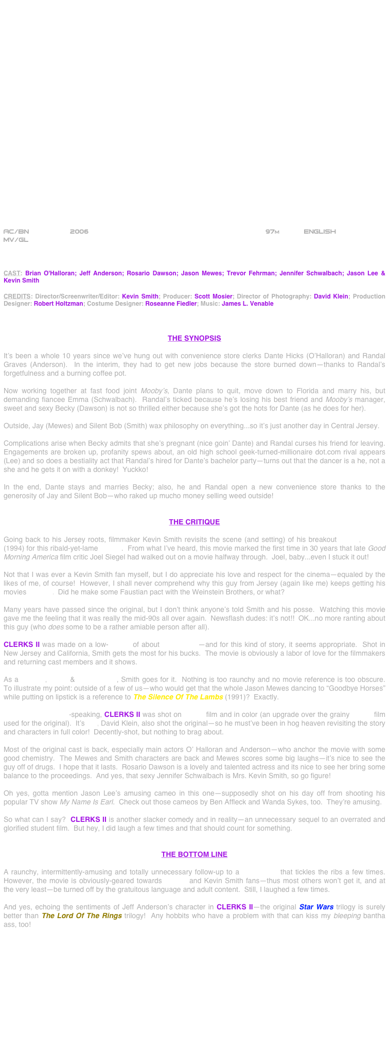 

























AC/BN                2006                                           97m      English 
MV/GL



CAST: Brian O'Halloran; Jeff Anderson; Rosario Dawson; Jason Mewes; Trevor Fehrman; Jennifer Schwalbach; Jason Lee & Kevin Smith

CREDITS: Director/Screenwriter/Editor: Kevin Smith; Producer: Scott Mosier; Director of Photography: David Klein; Production Designer: Robert Holtzman; Costume Designer: Roseanne Fiedler; Music: James L. Venable



THE SYNOPSIS

It’s been a whole 10 years since we’ve hung out with convenience store clerks Dante Hicks (O’Halloran) and Randal Graves (Anderson).  In the interim, they had to get new jobs because the store burned down--thanks to Randal’s forgetfulness and a burning coffee pot.

Now working together at fast food joint Mooby’s, Dante plans to quit, move down to Florida and marry his, but demanding fiancee Emma (Schwalbach).  Randal’s ticked because he’s losing his best friend and Mooby’s manager, sweet and sexy Becky (Dawson) is not so thrilled either because she’s got the hots for Dante (as he does for her).

Outside, Jay (Mewes) and Silent Bob (Smith) wax philosophy on everything...so it’s just another day in Central Jersey.

Complications arise when Becky admits that she’s pregnant (nice goin’ Dante) and Randal curses his friend for leaving.  Engagements are broken up, profanity spews about, an old high school geek-turned-millionaire dot.com rival appears (Lee) and so does a bestiality act that Randal’s hired for Dante’s bachelor party--turns out that the dancer is a he, not a she and he gets it on with a donkey!  Yuckko!

In the end, Dante stays and marries Becky; also, he and Randal open a new convenience store thanks to the generosity of Jay and Silent Bob--who raked up mucho money selling weed outside!


THE CRITIQUE

Going back to his Jersey roots, filmmaker Kevin Smith revisits the scene (and setting) of his breakout movie, Clerks (1994) for this ribald-yet-lame sequel.  From what I’ve heard, this movie marked the first time in 30 years that late Good Morning America film critic Joel Siegel had walked out on a movie halfway through.  Joel, baby...even I stuck it out!

Not that I was ever a Kevin Smith fan myself, but I do appreciate his love and respect for the cinema--equaled by the likes of me, of course!  However, I shall never comprehend why this guy from Jersey (again like me) keeps getting his movies greenlit.  Did he make some Faustian pact with the Weinstein Brothers, or what?

Many years have passed since the original, but I don’t think anyone’s told Smith and his posse.  Watching this movie gave me the feeling that it was really the mid-90s all over again.  Newsflash dudes: it’s not!!  OK...no more ranting about this guy (who does some to be a rather amiable person after all).

CLERKS II was made on a low-budget of about $5,000,000--and for this kind of story, it seems appropriate.  Shot in New Jersey and California, Smith gets the most for his bucks.  The movie is obviously a labor of love for the filmmakers and returning cast members and it shows.

As a director, editor & screenwriter, Smith goes for it.  Nothing is too raunchy and no movie reference is too obscure.  To illustrate my point: outside of a few of us--who would get that the whole Jason Mewes dancing to “Goodbye Horses” while putting on lipstick is a reference to The Silence Of The Lambs (1991)?  Exactly.

Cinematographically-speaking, CLERKS II was shot on 35mm film and in color (an upgrade over the grainy 16mm film used for the original).  It’s DP, David Klein, also shot the original--so he must’ve been in hog heaven revisiting the story and characters in full color!  Decently-shot, but nothing to brag about.

Most of the original cast is back, especially main actors O’ Halloran and Anderson--who anchor the movie with some good chemistry.  The Mewes and Smith characters are back and Mewes scores some big laughs--it’s nice to see the guy off of drugs.  I hope that it lasts.  Rosario Dawson is a lovely and talented actress and its nice to see her bring some balance to the proceedings.  And yes, that sexy Jennifer Schwalbach is Mrs. Kevin Smith, so go figure!

Oh yes, gotta mention Jason Lee’s amusing cameo in this one--supposedly shot on his day off from shooting his popular TV show My Name Is Earl.  Check out those cameos by Ben Affleck and Wanda Sykes, too.  They’re amusing.

So what can I say?  CLERKS II is another slacker comedy and in reality--an unnecessary sequel to an overrated and glorified student film.  But hey, I did laugh a few times and that should count for something. 


THE BOTTOM LINE

A raunchy, intermittently-amusing and totally unnecessary follow-up to a cult classic that tickles the ribs a few times.  However, the movie is obviously-geared towards Clerks and Kevin Smith fans--thus most others won’t get it, and at the very least--be turned off by the gratuitous language and adult content.  Still, I laughed a few times.

And yes, echoing the sentiments of Jeff Anderson’s character in CLERKS II--the original Star Wars trilogy is surely better than The Lord Of The Rings trilogy!  Any hobbits who have a problem with that can kiss my bleeping bantha ass, too!











