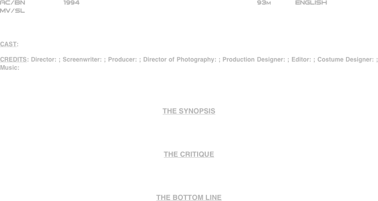 
































AC/BN               1994                                            93m      English 
MV/SL



CAST:

CREDITS: Director: ; Screenwriter: ; Producer: ; Director of Photography: ; Production Designer: ; Editor: ; Costume Designer: ; Music:




THE SYNOPSIS




THE CRITIQUE




THE BOTTOM LINE






















