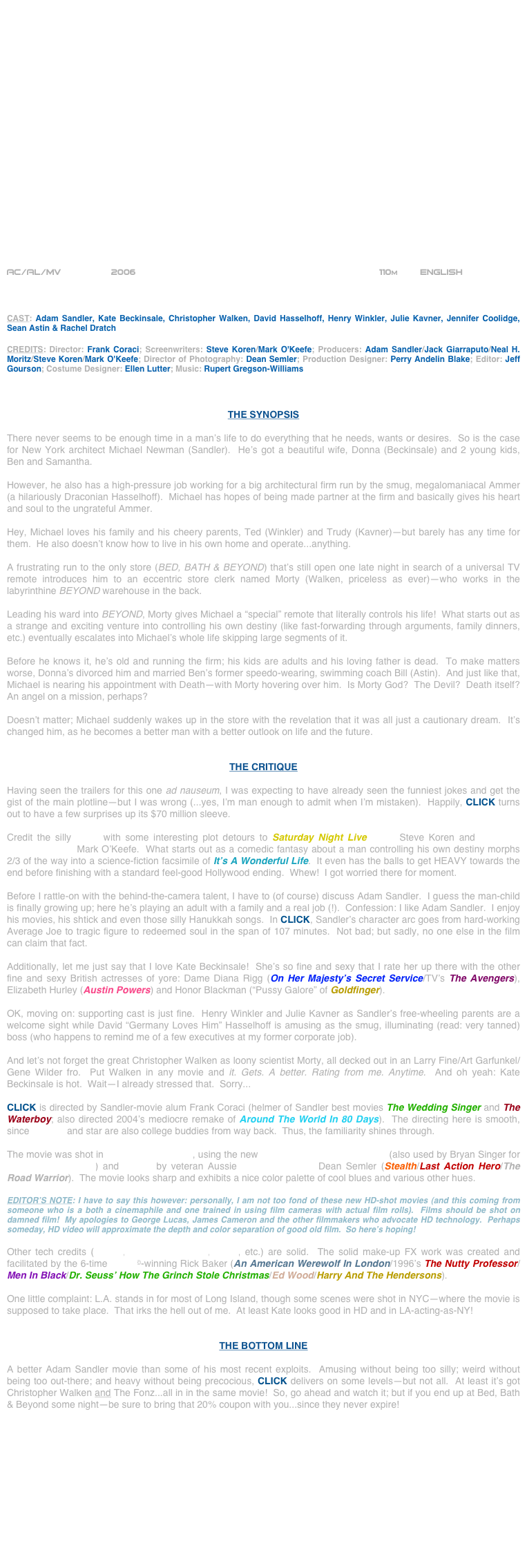 





















AC/AL/MV            2006                                                           110m        ENGLISH     



CAST: Adam Sandler, Kate Beckinsale, Christopher Walken, David Hasselhoff, Henry Winkler, Julie Kavner, Jennifer Coolidge, Sean Astin & Rachel Dratch

CREDITS: Director: Frank Coraci; Screenwriters: Steve Koren/Mark O'Keefe; Producers: Adam Sandler/Jack Giarraputo/Neal H. Moritz/Steve Koren/Mark O'Keefe; Director of Photography: Dean Semler; Production Designer: Perry Andelin Blake; Editor: Jeff Gourson; Costume Designer: Ellen Lutter; Music: Rupert Gregson-Williams



THE SYNOPSIS

There never seems to be enough time in a man’s life to do everything that he needs, wants or desires.  So is the case for New York architect Michael Newman (Sandler).  He’s got a beautiful wife, Donna (Beckinsale) and 2 young kids, Ben and Samantha.

However, he also has a high-pressure job working for a big architectural firm run by the smug, megalomaniacal Ammer (a hilariously Draconian Hasselhoff).  Michael has hopes of being made partner at the firm and basically gives his heart and soul to the ungrateful Ammer.

Hey, Michael loves his family and his cheery parents, Ted (Winkler) and Trudy (Kavner)--but barely has any time for them.  He also doesn’t know how to live in his own home and operate...anything.

A frustrating run to the only store (BED, BATH & BEYOND) that’s still open one late night in search of a universal TV remote introduces him to an eccentric store clerk named Morty (Walken, priceless as ever)--who works in the labyrinthine BEYOND warehouse in the back.

Leading his ward into BEYOND, Morty gives Michael a “special” remote that literally controls his life!  What starts out as a strange and exciting venture into controlling his own destiny (like fast-forwarding through arguments, family dinners, etc.) eventually escalates into Michael’s whole life skipping large segments of it.

Before he knows it, he’s old and running the firm; his kids are adults and his loving father is dead.  To make matters worse, Donna’s divorced him and married Ben’s former speedo-wearing, swimming coach Bill (Astin).  And just like that, Michael is nearing his appointment with Death--with Morty hovering over him.  Is Morty God?  The Devil?  Death itself?  An angel on a mission, perhaps?

Doesn’t matter; Michael suddenly wakes up in the store with the revelation that it was all just a cautionary dream.  It’s changed him, as he becomes a better man with a better outlook on life and the future.


THE CRITIQUE

Having seen the trailers for this one ad nauseum, I was expecting to have already seen the funniest jokes and get the gist of the main plotline--but I was wrong (...yes, I’m man enough to admit when I’m mistaken).  Happily, CLICK turns out to have a few surprises up its $70 million sleeve.

Credit the silly script with some interesting plot detours to Saturday Night Live writer Steve Koren and Politically Incorrect scribe Mark O’Keefe.  What starts out as a comedic fantasy about a man controlling his own destiny morphs 2/3 of the way into a science-fiction facsimile of It’s A Wonderful Life.  It even has the balls to get HEAVY towards the end before finishing with a standard feel-good Hollywood ending.  Whew!  I got worried there for moment.

Before I rattle-on with the behind-the-camera talent, I have to (of course) discuss Adam Sandler.  I guess the man-child is finally growing up; here he’s playing an adult with a family and a real job (!).  Confession: I like Adam Sandler.  I enjoy his movies, his shtick and even those silly Hanukkah songs.  In CLICK, Sandler’s character arc goes from hard-working Average Joe to tragic figure to redeemed soul in the span of 107 minutes.  Not bad; but sadly, no one else in the film can claim that fact.

Additionally, let me just say that I love Kate Beckinsale!  She’s so fine and sexy that I rate her up there with the other fine and sexy British actresses of yore: Dame Diana Rigg (On Her Majesty’s Secret Service/TV’s The Avengers), Elizabeth Hurley (Austin Powers) and Honor Blackman (“Pussy Galore” of Goldfinger).

OK, moving on: supporting cast is just fine.  Henry Winkler and Julie Kavner as Sandler’s free-wheeling parents are a welcome sight while David “Germany Loves Him” Hasselhoff is amusing as the smug, illuminating (read: very tanned) boss (who happens to remind me of a few executives at my former corporate job).

And let’s not forget the great Christopher Walken as loony scientist Morty, all decked out in an Larry Fine/Art Garfunkel/Gene Wilder fro.  Put Walken in any movie and it. Gets. A better. Rating from me. Anytime.  And oh yeah: Kate Beckinsale is hot.  Wait--I already stressed that.  Sorry...

CLICK is directed by Sandler-movie alum Frank Coraci (helmer of Sandler best movies The Wedding Singer and The Waterboy; also directed 2004’s mediocre remake of Around The World In 80 Days).  The directing here is smooth, since director and star are also college buddies from way back.  Thus, the familiarity shines through.

The movie was shot in high-definition video, using the new Panavision Genesis cameras (also used by Bryan Singer for Superman Returns) and lensed by veteran Aussie cinematographer Dean Semler (Stealth/Last Action Hero/The Road Warrior).  The movie looks sharp and exhibits a nice color palette of cool blues and various other hues.

EDITOR’S NOTE: I have to say this however: personally, I am not too fond of these new HD-shot movies (and this coming from someone who is a both a cinemaphile and one trained in using film cameras with actual film rolls).  Films should be shot on damned film!  My apologies to George Lucas, James Cameron and the other filmmakers who advocate HD technology.  Perhaps someday, HD video will approximate the depth and color separation of good old film.  So here’s hoping!

Other tech credits (editing, production design, score, etc.) are solid.  The solid make-up FX work was created and facilitated by the 6-time Oscar©-winning Rick Baker (An American Werewolf In London/1996’s The Nutty Professor/ Men In Black/Dr. Seuss’ How The Grinch Stole Christmas/Ed Wood/Harry And The Hendersons).

One little complaint: L.A. stands in for most of Long Island, though some scenes were shot in NYC--where the movie is supposed to take place.  That irks the hell out of me.  At least Kate looks good in HD and in LA-acting-as-NY!


THE BOTTOM LINE

A better Adam Sandler movie than some of his most recent exploits.  Amusing without being too silly; weird without being too out-there; and heavy without being precocious, CLICK delivers on some levels--but not all.  At least it’s got Christopher Walken and The Fonz...all in in the same movie!  So, go ahead and watch it; but if you end up at Bed, Bath & Beyond some night--be sure to bring that 20% coupon with you...since they never expire!












