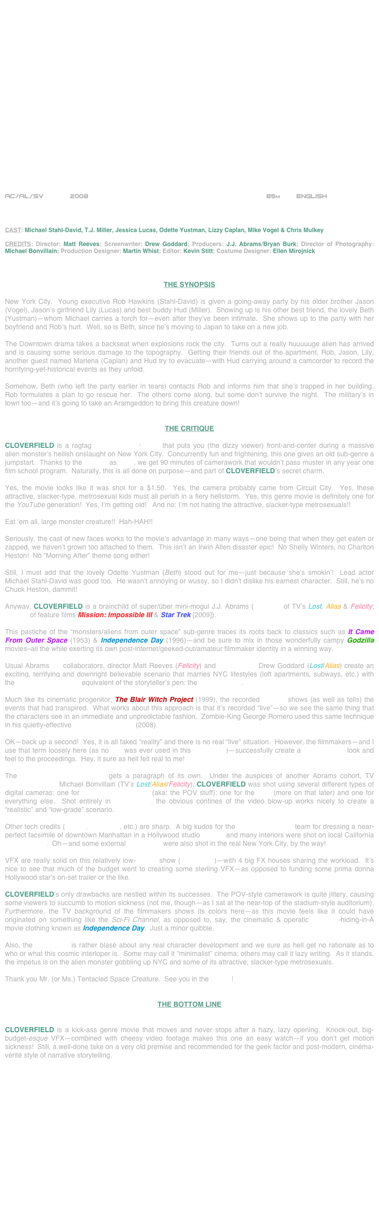 





















AC/AL/SV       2008                                                            85m        ENGLISH     



CAST: Michael Stahl-David, T.J. Miller, Jessica Lucas, Odette Yustman, Lizzy Caplan, Mike Vogel & Chris Mulkey

CREDITS: Director: Matt Reeves; Screenwriter: Drew Goddard; Producers: J.J. Abrams/Bryan Burk; Director of Photography: Michael Bonvillain; Production Designer: Martin Whist; Editor: Kevin Stitt; Costume Designer: Ellen Mirojnick 



THE SYNOPSIS

New York City.  Young executive Rob Hawkins (Stahl-David) is given a going-away party by his older brother Jason (Vogel), Jason’s girlfriend Lily (Lucas) and best buddy Hud (Miller).  Showing up is his other best friend, the lovely Beth (Yustman)--whom Michael carries a torch for--even after they’ve been intimate.  She shows up to the party with her boyfriend and Rob’s hurt.  Well, so is Beth, since he’s moving to Japan to take on a new job.

The Downtown drama takes a backseat when explosions rock the city.  Turns out a really huuuuuge alien has arrived and is causing some serious damage to the topography.  Getting their friends out of the apartment, Rob, Jason, Lily, another guest named Marlena (Caplan) and Hud try to evacuate--with Hud carrying around a camcorder to record the horrifying-yet-historical events as they unfold.

Somehow, Beth (who left the party earlier in tears) contacts Rob and informs him that she’s trapped in her building.  Rob formulates a plan to go rescue her.  The others come along, but some don’t survive the night.  The military’s in town too--and it’s going to take an Aramgeddon to bring this creature down!


THE CRITIQUE

CLOVERFIELD is a ragtag science-fiction/thriller that puts you (the dizzy viewer) front-and-center during a massive alien monster’s hellish onslaught on New York City.  Concurrently fun and frightening, this one gives an old sub-genre a jumpstart.  Thanks to the camera as POV, we get 90 minutes of camerawork that wouldn’t pass muster in any year one film school program.  Naturally, this is all done on purpose—and part of CLOVERFIELD’s secret charm.

Yes, the movie looks like it was shot for a $1.50.  Yes, the camera probably came from Circuit City.  Yes, these attractive, slacker-type, metrosexual kids must all perish in a fiery hellstorm.  Yes, this genre movie is definitely one for the YouTube generation!  Yes, I’m getting old!   And no: I’m not hating the attractive, slacker-type metrosexuals!! 

Eat ‘em all, large monster creature!!  Hah-HAH!!

Seriously, the cast of new faces works to the movie’s advantage in many ways—one being that when they get eaten or zapped, we haven’t grown too attached to them.  This isn’t an Irwin Allen disaster epic!  No Shelly Winters, no Charlton Heston!  No “Morning After” theme song either!

Still, I must add that the lovely Odette Yustman (Beth) stood out for me—just because she’s smokin’!  Lead actor Michael Stahl-David was good too.  He wasn’t annoying or wussy, so I didn’t dislike his earnest character.  Still, he’s no Chuck Heston, dammit!

Anyway, CLOVERFIELD is a brainchild of super/über mini-mogul J.J. Abrams (producer of TV’s Lost, Alias & Felicity; director of feature films Mission: Impossible III & Star Trek [2009]).

This pastiche of the “monsters/aliens from outer space” sub-genre traces its roots back to classics such as It Came From Outer Space (1953) & Independence Day (1996)--and be sure to mix in those wonderfully campy Godzilla movies–all the while exerting its own post-internet/geeked-out/amateur filmmaker identity in a winning way.  

Usual Abrams TV collaborators, director Matt Reeves (Felicity) and screenwriter Drew Goddard (Lost/Alias) create an exciting, terrifying and downright believable scenario that marries NYC lifestyles (loft apartments, subways, etc.) with the post-modern cinema equivalent of the storyteller’s pen: the video camera.

Much like its cinematic progenitor, The Blair Witch Project (1999), the recorded footage shows (as well as tells) the events that had transpired.  What works about this approach is that it’s recorded “live”—so we see the same thing that the characters see in an immediate and unpredictable fashion.  Zombie-King George Romero used this same technique in his quietly-effective Diary Of The Dead (2008).

OK—back up a second!  Yes, it is all faked “reality” and there is no real “live” situation.  However, the filmmakers—and I use that term loosely here (as no film was ever used in this production)—successfully create a cinéma-vérité look and feel to the proceedings.  Hey, it sure as hell felt real to me!

The HD digital cinematography gets a paragraph of its own.  Under the auspices of another Abrams cohort, TV cinematographer Michael Bonvillain (TV’s Lost/Alias/Felicity), CLOVERFIELD was shot using several different types of digital cameras: one for principal photography (aka: the POV stuff); one for the VFX (more on that later) and one for everything else.  Shot entirely in 16:9 format, the obvious confines of the video blow-up works nicely to create a “realistic” and “low-grade” scenario.

Other tech credits (editing, costumes, etc.) are sharp.  A big kudos for the production design team for dressing a near-perfect facsimile of downtown Manhattan in a Hollywood studio backlot and many interiors were shot on local California sound stages.  Oh--and some external sequences were also shot in the real New York City, by the way!

VFX are really solid on this relatively low-budget show ($25 million)—with 4 big FX houses sharing the workload.  It’s nice to see that much of the budget went to creating some sterling VFX—as opposed to funding some prima donna Hollywood star’s on-set trailer or the like.

CLOVERFIELD’s only drawbacks are nestled within its successes.  The POV-style camerawork is quite jittery, causing some viewers to succumb to motion sickness (not me, though—as I sat at the near-top of the stadium-style auditorium).  Furthermore, the TV background of the filmmakers shows its colors here--as this movie feels like it could have originated on something like the Sci-Fi Channel, as opposed to, say, the cinematic & operatic B movie-hiding-in-A movie clothing known as Independence Day.  Just a minor quibble.

Also, the screenplay is rather blasé about any real character development and we sure as hell get no rationale as to who or what this cosmic interloper is.  Some may call it “minimalist” cinema; others may call it lazy writing.  As it stands, the impetus is on the alien monster gobbling up NYC and some of its attractive, slacker-type metrosexuals.

Thank you Mr. (or Ms.) Tentacled Space Creature.  See you in the sequel!


THE BOTTOM LINE


CLOVERFIELD is a kick-ass genre movie that moves and never stops after a hazy, lazy opening.  Knock-out, big-budget-esque VFX--combined with cheesy video footage makes this one an easy watch—if you don’t get motion sickness!  Still, a well-done take on a very old premise and recommended for the geek factor and post-modern, cinéma-vérité style of narrative storytelling.
