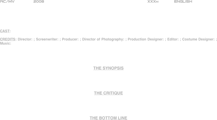 
























AC/MV        2008                                                           XXXm             ENGLISH     





CAST:

CREDITS: Director: ; Screenwriter: ; Producer: ; Director of Photography: ; Production Designer: ; Editor: ; Costume Designer: ; Music:




THE SYNOPSIS




THE CRITIQUE




THE BOTTOM LINE



















