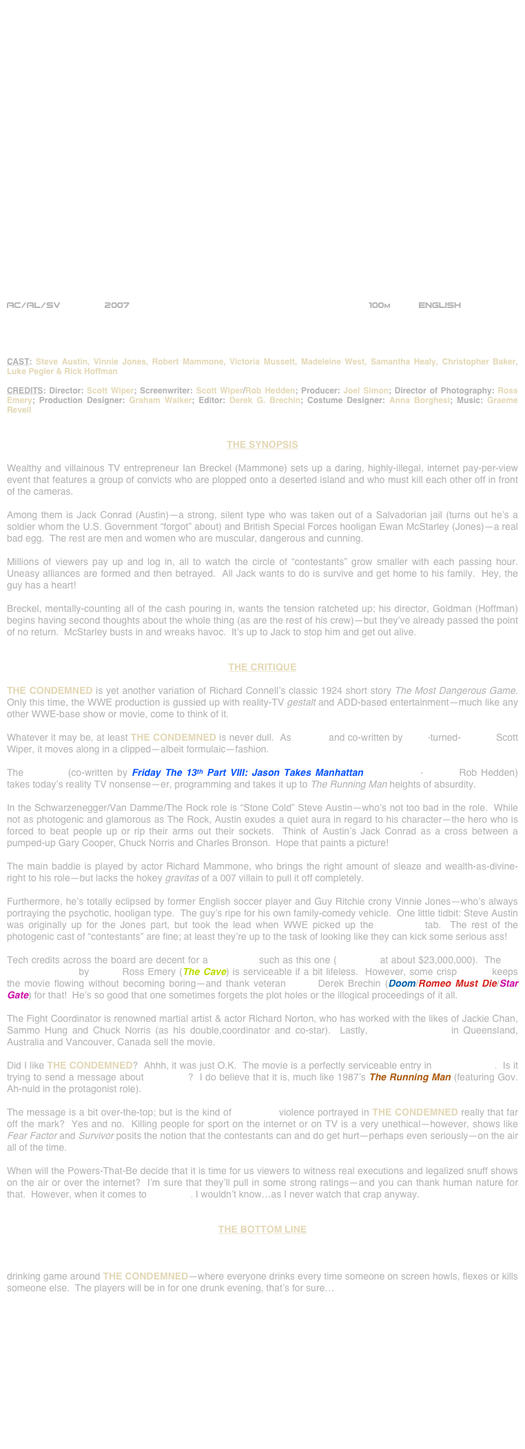 
























AC/AL/SV        2007                                                          100m          ENGLISH     




CAST: Steve Austin, Vinnie Jones, Robert Mammone, Victoria Mussett, Madeleine West, Samantha Healy, Christopher Baker, Luke Pegler & Rick Hoffman 

CREDITS: Director: Scott Wiper; Screenwriter: Scott Wiper/Rob Hedden; Producer: Joel Simon; Director of Photography: Ross Emery; Production Designer: Graham Walker; Editor: Derek G. Brechin; Costume Designer: Anna Borghesi; Music: Graeme Revell


THE SYNOPSIS

Wealthy and villainous TV entrepreneur Ian Breckel (Mammone) sets up a daring, highly-illegal, internet pay-per-view event that features a group of convicts who are plopped onto a deserted island and who must kill each other off in front of the cameras.

Among them is Jack Conrad (Austin)--a strong, silent type who was taken out of a Salvadorian jail (turns out he’s a soldier whom the U.S. Government “forgot” about) and British Special Forces hooligan Ewan McStarley (Jones)--a real bad egg.  The rest are men and women who are muscular, dangerous and cunning.

Millions of viewers pay up and log in, all to watch the circle of “contestants” grow smaller with each passing hour.  Uneasy alliances are formed and then betrayed.  All Jack wants to do is survive and get home to his family.  Hey, the guy has a heart!

Breckel, mentally-counting all of the cash pouring in, wants the tension ratcheted up; his director, Goldman (Hoffman) begins having second thoughts about the whole thing (as are the rest of his crew)--but they’ve already passed the point of no return.  McStarley busts in and wreaks havoc.  It’s up to Jack to stop him and get out alive.


THE CRITIQUE

THE CONDEMNED is yet another variation of Richard Connell’s classic 1924 short story The Most Dangerous Game.  Only this time, the WWE production is gussied up with reality-TV gestalt and ADD-based entertainment—much like any other WWE-base show or movie, come to think of it.

Whatever it may be, at least THE CONDEMNED is never dull.  As helmed and co-written by actor-turned-director Scott Wiper, it moves along in a clipped—albeit formulaic—fashion.

The scenario (co-written by Friday The 13th Part VIII: Jason Takes Manhattan screenwriter-director Rob Hedden) takes today’s reality TV nonsense—er, programming and takes it up to The Running Man heights of absurdity.

In the Schwarzenegger/Van Damme/The Rock role is “Stone Cold” Steve Austin—who’s not too bad in the role.  While not as photogenic and glamorous as The Rock, Austin exudes a quiet aura in regard to his character—the hero who is forced to beat people up or rip their arms out their sockets.  Think of Austin’s Jack Conrad as a cross between a pumped-up Gary Cooper, Chuck Norris and Charles Bronson.  Hope that paints a picture!

The main baddie is played by actor Richard Mammone, who brings the right amount of sleaze and wealth-as-divine-right to his role—but lacks the hokey gravitas of a 007 villain to pull it off completely.

Furthermore, he’s totally eclipsed by former English soccer player and Guy Ritchie crony Vinnie Jones—who’s always portraying the psychotic, hooligan type.  The guy’s ripe for his own family-comedy vehicle.  One little tidbit: Steve Austin was originally up for the Jones part, but took the lead when WWE picked up the producing tab.  The rest of the photogenic cast of “contestants” are fine; at least they’re up to the task of looking like they can kick some serious ass!

Tech credits across the board are decent for a production such as this one (budgeted at about $23,000,000).  The HD cinematography by lenser Ross Emery (The Cave) is serviceable if a bit lifeless.  However, some crisp editing keeps the movie flowing without becoming boring—and thank veteran cutter Derek Brechin (Doom/Romeo Must Die/Star Gate) for that!  He’s so good that one sometimes forgets the plot holes or the illogical proceedings of it all.

The Fight Coordinator is renowned martial artist & actor Richard Norton, who has worked with the likes of Jackie Chan, Sammo Hung and Chuck Norris (as his double,coordinator and co-star).  Lastly, location shooting in Queensland, Australia and Vancouver, Canada sell the movie.

Did I like THE CONDEMNED?  Ahhh, it was just O.K.  The movie is a perfectly serviceable entry in action cinema.  Is it trying to send a message about reality TV?  I do believe that it is, much like 1987’s The Running Man (featuring Gov. Ah-nuld in the protagonist role).

The message is a bit over-the-top; but is the kind of reality TV violence portrayed in THE CONDEMNED really that far off the mark?  Yes and no.  Killing people for sport on the internet or on TV is a very unethical—however, shows like Fear Factor and Survivor posits the notion that the contestants can and do get hurt—perhaps even seriously—on the air all of the time.

When will the Powers-That-Be decide that it is time for us viewers to witness real executions and legalized snuff shows on the air or over the internet?  I’m sure that they’ll pull in some strong ratings—and you can thank human nature for that.  However, when it comes to reality TV, I wouldn’t know…as I never watch that crap anyway.


THE BOTTOM LINE

Loud, obnoxious and brainlessly-entertaining, all in one.  Not a great piece of cinema, but an acceptable entry in genre cinema.  There are plenty of explosions and a plethora of violent, action-packed sequences.  Maybe someone’ll start a drinking game around THE CONDEMNED—where everyone drinks every time someone on screen howls, flexes or kills someone else.  The players will be in for one drunk evening, that’s for sure…












