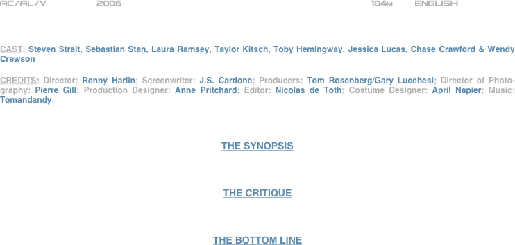 























AC/AL/V             2006                                                104m    English       



CAST: Steven Strait, Sebastian Stan, Laura Ramsey, Taylor Kitsch, Toby Hemingway, Jessica Lucas, Chase Crawford & Wendy Crewson

CREDITS: Director: Renny Harlin; Screenwriter: J.S. Cardone; Producers: Tom Rosenberg/Gary Lucchesi; Director of Photo-graphy: Pierre Gill; Production Designer: Anne Pritchard; Editor: Nicolas de Toth; Costume Designer: April Napier; Music: Tomandandy



THE SYNOPSIS



THE CRITIQUE



THE BOTTOM LINE

























