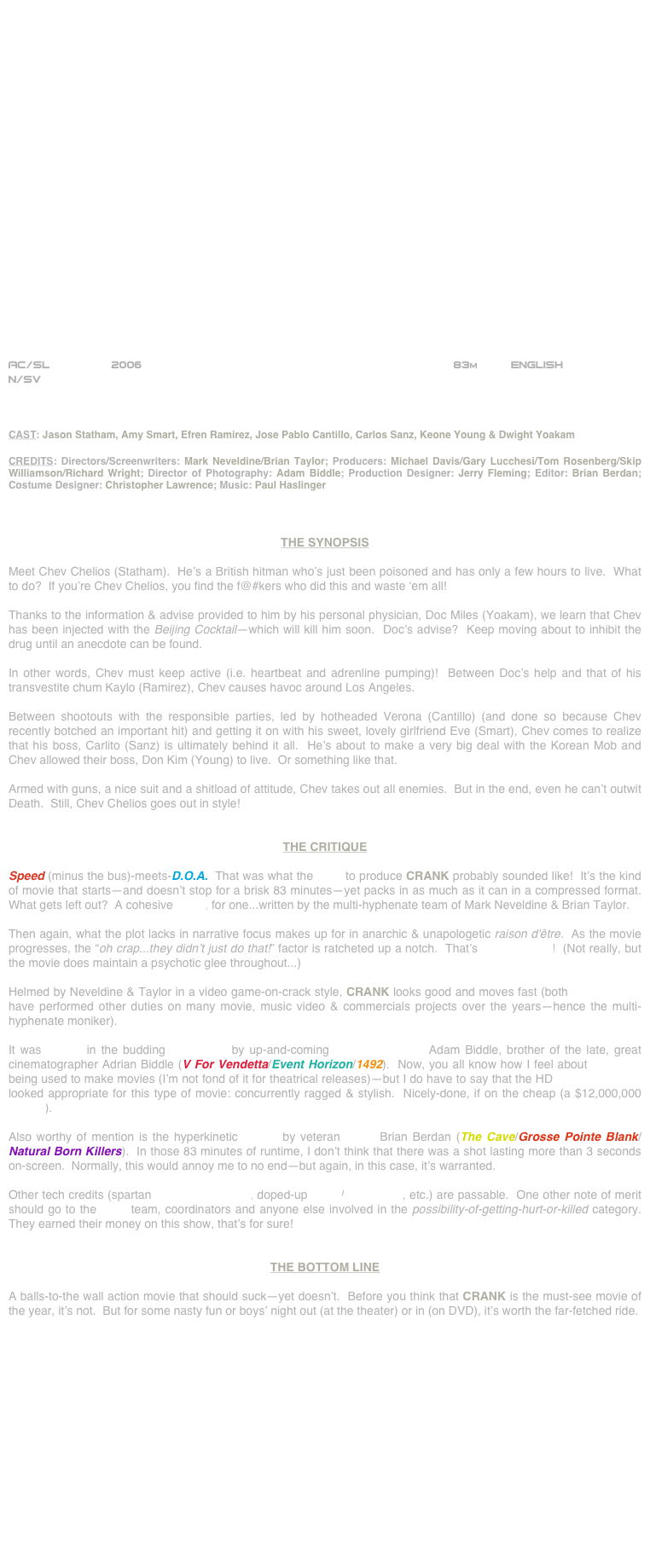 























AC/SL         2006                                                           83m          ENGLISH
N/SV



CAST: Jason Statham, Amy Smart, Efren Ramirez, Jose Pablo Cantillo, Carlos Sanz, Keone Young & Dwight Yoakam

CREDITS: Directors/Screenwriters: Mark Neveldine/Brian Taylor; Producers: Michael Davis/Gary Lucchesi/Tom Rosenberg/Skip Williamson/Richard Wright; Director of Photography: Adam Biddle; Production Designer: Jerry Fleming; Editor: Brian Berdan; Costume Designer: Christopher Lawrence; Music: Paul Haslinger



THE SYNOPSIS

Meet Chev Chelios (Statham).  He’s a British hitman who’s just been poisoned and has only a few hours to live.  What to do?  If you’re Chev Chelios, you find the f@#kers who did this and waste ‘em all!

Thanks to the information & advise provided to him by his personal physician, Doc Miles (Yoakam), we learn that Chev has been injected with the Beijing Cocktail--which will kill him soon.  Doc’s advise?  Keep moving about to inhibit the drug until an anecdote can be found.

In other words, Chev must keep active (i.e. heartbeat and adrenline pumping)!  Between Doc’s help and that of his transvestite chum Kaylo (Ramirez), Chev causes havoc around Los Angeles.

Between shootouts with the responsible parties, led by hotheaded Verona (Cantillo) (and done so because Chev recently botched an important hit) and getting it on with his sweet, lovely girlfriend Eve (Smart), Chev comes to realize that his boss, Carlito (Sanz) is ultimately behind it all.  He’s about to make a very big deal with the Korean Mob and Chev allowed their boss, Don Kim (Young) to live.  Or something like that.

Armed with guns, a nice suit and a shitload of attitude, Chev takes out all enemies.  But in the end, even he can’t outwit Death.  Still, Chev Chelios goes out in style!


THE CRITIQUE

Speed (minus the bus)-meets-D.O.A.  That was what the pitch to produce CRANK probably sounded like!  It’s the kind of movie that starts--and doesn’t stop for a brisk 83 minutes--yet packs in as much as it can in a compressed format.  What gets left out?  A cohesive script, for one...written by the multi-hyphenate team of Mark Neveldine & Brian Taylor.

Then again, what the plot lacks in narrative focus makes up for in anarchic & unapologetic raison d'être.  As the movie progresses, the “oh crap...they didn’t just do that!” factor is ratcheted up a notch.  That’s screenwriting!  (Not really, but the movie does maintain a psychotic glee throughout...)

Helmed by Neveldine & Taylor in a video game-on-crack style, CRANK looks good and moves fast (both tyro directors have performed other duties on many movie, music video & commercials projects over the years--hence the multi-hyphenate moniker).

It was lensed in the budding HD format by up-and-coming cinematographer Adam Biddle, brother of the late, great cinematographer Adrian Biddle (V For Vendetta/Event Horizon/1492).  Now, you all know how I feel about HD video being used to make movies (I’m not fond of it for theatrical releases)--but I do have to say that the HD cinematography looked appropriate for this type of movie: concurrently ragged & stylish.  Nicely-done, if on the cheap (a $12,000,000 budget).

Also worthy of mention is the hyperkinetic cutting by veteran editor Brian Berdan (The Cave/Grosse Pointe Blank/Natural Born Killers).  In those 83 minutes of runtime, I don’t think that there was a shot lasting more than 3 seconds on-screen.  Normally, this would annoy me to no end--but again, in this case, it’s warranted.

Other tech credits (spartan production design, doped-up score/soundtrack, etc.) are passable.  One other note of merit  should go to the stunt team, coordinators and anyone else involved in the possibility-of-getting-hurt-or-killed category.  They earned their money on this show, that’s for sure!


THE BOTTOM LINE

A balls-to-the wall action movie that should suck--yet doesn’t.  Before you think that CRANK is the must-see movie of the year, it’s not.  But for some nasty fun or boys’ night out (at the theater) or in (on DVD), it’s worth the far-fetched ride.
















