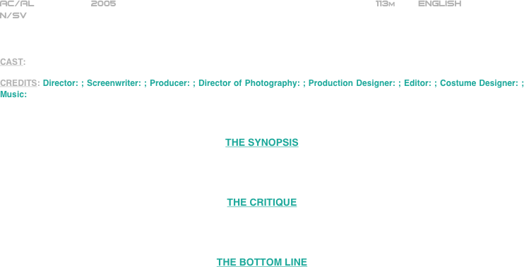 
























AC/AL          2005                                                              113m        ENGLISH     
N/SV



CAST: 

CREDITS: Director: ; Screenwriter: ; Producer: ; Director of Photography: ; Production Designer: ; Editor: ; Costume Designer: ; Music:



THE SYNOPSIS




THE CRITIQUE




THE BOTTOM LINE


















