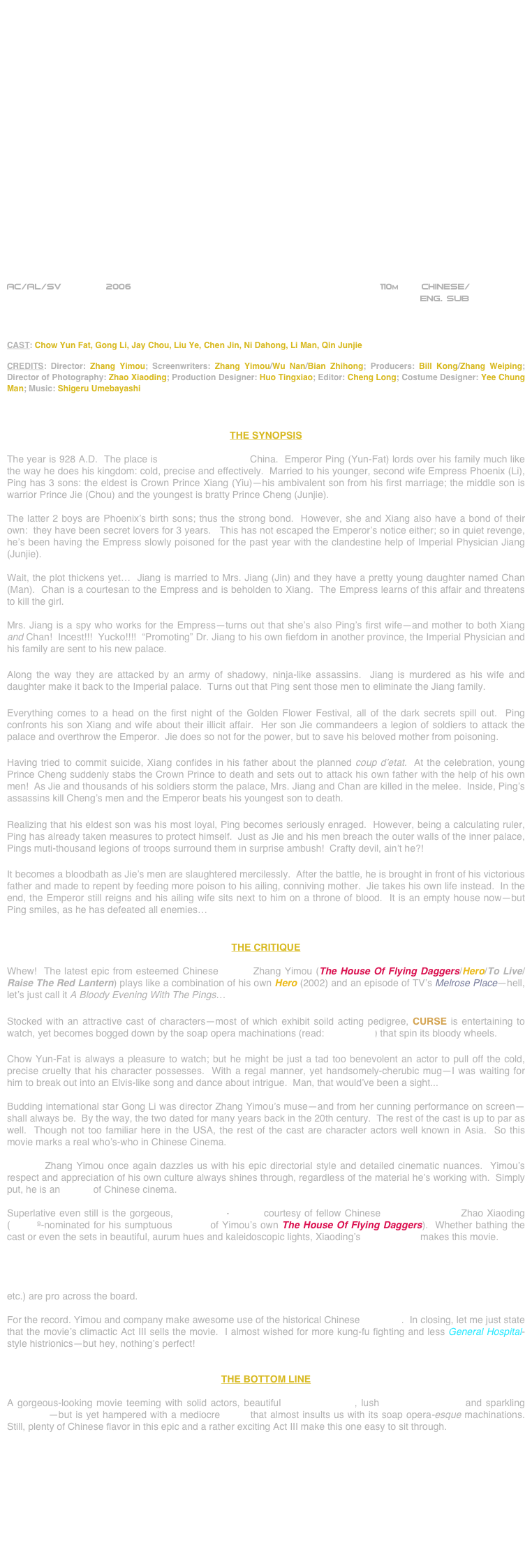 






















AC/AL/SV        2006                                                             110m        CHINESE/                                                                                                                                                                                                                                                                                                                                                                                            
                                                                          ENG. SUB



CAST: Chow Yun Fat, Gong Li, Jay Chou, Liu Ye, Chen Jin, Ni Dahong, Li Man, Qin Junjie

CREDITS: Director: Zhang Yimou; Screenwriters: Zhang Yimou/Wu Nan/Bian Zhihong; Producers: Bill Kong/Zhang Weiping; Director of Photography: Zhao Xiaoding; Production Designer: Huo Tingxiao; Editor: Cheng Long; Costume Designer: Yee Chung Man; Music: Shigeru Umebayashi



THE SYNOPSIS

The year is 928 A.D.  The place is Later Tang Dynasty China.  Emperor Ping (Yun-Fat) lords over his family much like the way he does his kingdom: cold, precise and effectively.  Married to his younger, second wife Empress Phoenix (Li), Ping has 3 sons: the eldest is Crown Prince Xiang (Yiu)—his ambivalent son from his first marriage; the middle son is warrior Prince Jie (Chou) and the youngest is bratty Prince Cheng (Junjie).

The latter 2 boys are Phoenix’s birth sons; thus the strong bond.  However, she and Xiang also have a bond of their own:  they have been secret lovers for 3 years.   This has not escaped the Emperor’s notice either; so in quiet revenge, he’s been having the Empress slowly poisoned for the past year with the clandestine help of Imperial Physician Jiang (Junjie).

Wait, the plot thickens yet…  Jiang is married to Mrs. Jiang (Jin) and they have a pretty young daughter named Chan (Man).  Chan is a courtesan to the Empress and is beholden to Xiang.  The Empress learns of this affair and threatens to kill the girl.

Mrs. Jiang is a spy who works for the Empress—turns out that she’s also Ping’s first wife—and mother to both Xiang and Chan!  Incest!!!  Yucko!!!!  “Promoting” Dr. Jiang to his own fiefdom in another province, the Imperial Physician and his family are sent to his new palace.

Along the way they are attacked by an army of shadowy, ninja-like assassins.  Jiang is murdered as his wife and daughter make it back to the Imperial palace.  Turns out that Ping sent those men to eliminate the Jiang family.  

Everything comes to a head on the first night of the Golden Flower Festival, all of the dark secrets spill out.  Ping confronts his son Xiang and wife about their illicit affair.  Her son Jie commandeers a legion of soldiers to attack the palace and overthrow the Emperor.  Jie does so not for the power, but to save his beloved mother from poisoning.

Having tried to commit suicide, Xiang confides in his father about the planned coup d’etat.  At the celebration, young Prince Cheng suddenly stabs the Crown Prince to death and sets out to attack his own father with the help of his own men!  As Jie and thousands of his soldiers storm the palace, Mrs. Jiang and Chan are killed in the melee.  Inside, Ping’s assassins kill Cheng’s men and the Emperor beats his youngest son to death.

Realizing that his eldest son was his most loyal, Ping becomes seriously enraged.  However, being a calculating ruler, Ping has already taken measures to protect himself.  Just as Jie and his men breach the outer walls of the inner palace, Pings muti-thousand legions of troops surround them in surprise ambush!  Crafty devil, ain’t he?!

It becomes a bloodbath as Jie’s men are slaughtered mercilessly.  After the battle, he is brought in front of his victorious father and made to repent by feeding more poison to his ailing, conniving mother.  Jie takes his own life instead.  In the end, the Emperor still reigns and his ailing wife sits next to him on a throne of blood.  It is an empty house now—but Ping smiles, as he has defeated all enemies…


THE CRITIQUE

Whew!  The latest epic from esteemed Chinese auteur Zhang Yimou (The House Of Flying Daggers/Hero/To Live/Raise The Red Lantern) plays like a combination of his own Hero (2002) and an episode of TV’s Melrose Place—hell, let’s just call it A Bloody Evening With The Pings…

Stocked with an attractive cast of characters—most of which exhibit soild acting pedigree, CURSE is entertaining to watch, yet becomes bogged down by the soap opera machinations (read: screenplay) that spin its bloody wheels.

Chow Yun-Fat is always a pleasure to watch; but he might be just a tad too benevolent an actor to pull off the cold, precise cruelty that his character possesses.  With a regal manner, yet handsomely-cherubic mug--I was waiting for him to break out into an Elvis-like song and dance about intrigue.  Man, that would’ve been a sight...

Budding international star Gong Li was director Zhang Yimou’s muse--and from her cunning performance on screen--shall always be.  By the way, the two dated for many years back in the 20th century.  The rest of the cast is up to par as well.  Though not too familiar here in the USA, the rest of the cast are character actors well known in Asia.  So this movie marks a real who’s-who in Chinese Cinema.

Director Zhang Yimou once again dazzles us with his epic directorial style and detailed cinematic nuances.  Yimou’s respect and appreciation of his own culture always shines through, regardless of the material he’s working with.  Simply put, he is an auteur of Chinese cinema.

Superlative even still is the gorgeous, widescreen-lensing courtesy of fellow Chinese cinematographer Zhao Xiaoding (Oscar©-nominated for his sumptuous lensing of Yimou’s own The House Of Flying Daggers).  Whether bathing the cast or even the sets in beautiful, aurum hues and kaleidoscopic lights, Xiaoding’s photography makes this movie.

Speaking of mise-en-scene, I loved the horizontally-expansive sets perpetrated by the Oscar©-nominated production designer and Yimou regular Huo Tingxia (The House Of Flying Daggers/Hero) and the equally-opulent costume designs by Yee Chung Man (a highly-lauded artisan in the Chinese movie industry).  Other tech credits (editing, score, etc.) are pro across the board.

For the record. Yimou and company make awesome use of the historical Chinese locations.  In closing, let me just state that the movie’s climactic Act III sells the movie.  I almost wished for more kung-fu fighting and less General Hospital-style histrionics--but hey, nothing’s perfect!


THE BOTTOM LINE

A gorgeous-looking movie teeming with solid actors, beautiful cinematography, lush production design and sparkling costumes--but is yet hampered with a mediocre script that almost insults us with its soap opera-esque machinations.  Still, plenty of Chinese flavor in this epic and a rather exciting Act III make this one easy to sit through.










