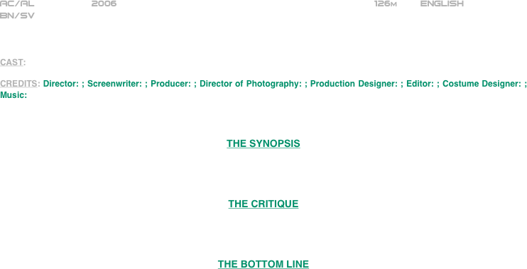 

























AC/AL          2006                                                             126m        ENGLISH     
BN/SV



CAST: 

CREDITS: Director: ; Screenwriter: ; Producer: ; Director of Photography: ; Production Designer: ; Editor: ; Costume Designer: ; Music:



THE SYNOPSIS




THE CRITIQUE




THE BOTTOM LINE

















