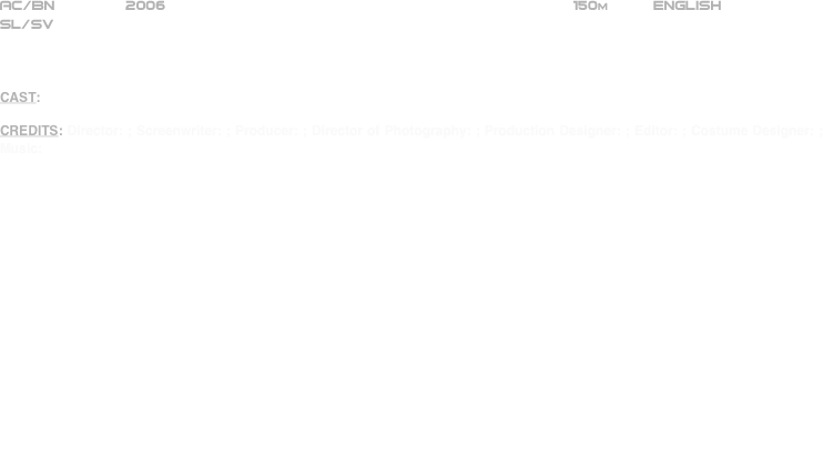 

























AC/BN        2006                                                              150m          ENGLISH
SL/SV



CAST: 

CREDITS: Director: ; Screenwriter: ; Producer: ; Director of Photography: ; Production Designer: ; Editor: ; Costume Designer: ; Music:



THE SYNOPSIS





THE CRITIQUE





THE BOTTOM LINE
















