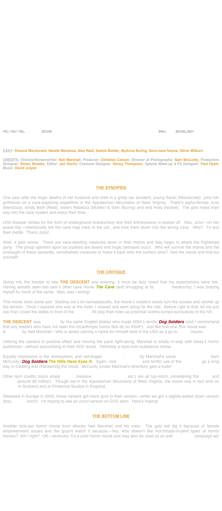 

























AC/GV/SL       2006                                                           99m        ENGLISH  



CAST: Shauna Macdonald, Natalie Mendoza, Alex Reid, Saskia Mulder, MyAnna Buring, Nora-Jane Noone, Oliver Milburn

CREDITS: Director/Screenwriter: Neil Marshall; Producer: Christian Colson; Director of Photography: Sam McCurdy; Production Designer: Simon Bowles; Editor: Jon Harris; Costume Designer: Nancy Thompson; Special Make-up & FX Designer: Paul Hyett; Music: David Julyan



THE SYNOPSIS

One year after the tragic deaths of her husband and child in a grisly car accident, young Sarah (Macdonald)  joins her girlfriends on a cave-exploring expedition in the Appalachian Mountains of West Virginia.  There’s alpha-female Juno (Mendoza), kindly Beth (Reid), sisters Rebecca (Mulder) & Sam (Buring) and wild Holly (Noone).  The girls make their way into the cave system and enjoy their time...

Until disaster strikes (in the form of underground avalanches) and their entranceway is sealed off.  Also, Juno--on her power-trip--intentionally left the cave map back in the car...and took them down into the wrong cave.  Why?  To test their mettle.  Thanx Juno!

Wait...it gets worse.  There are cave-dwelling creatures down in their midsts and they begin to attack the frightened party.  The group splinters apart as loyalties are tested and tragic betrayals occur.  Who will survive the drama and the onslaught of these dastardly, cannibalistic creatures to make it back onto the surface alive?  See the movie and find out yourself!


THE CRITIQUE

Going into the theater to see THE DESCENT one evening, it must be duly noted that my expectations were low.  Having already seen last year’s other cave movie The Cave (and shrugging at its B-movie mediocrity), I was bracing myself for more of the same.  Man, was I wrong!

This movie kicks some ass!  Starting out a bit lackadaisically, the movie’s creators slowly turn the screws and ratchet up the tension.  Once I realized who was at the helm, I relaxed and went along for the ride.  Before I get to that, let me just say that I loved the ladies in front of the camera.  All play their roles as potential victims-turned-survivalists to the hilt.

THE DESCENT was produced by the same English blokes who made 2002’s terrific Dog Soldiers (and I recommend that any readers who have not seen this lycanthropic horror flick do so ASAP).  Just like that one, this movie was written & directed by Neil Marshall--who is slowly carving a name for himself here in the USA as a go-to horror maven.

Utilizing the camera to positive effect and moving the pace right-along, Marshall is totally in-step with today’s horror audiences--without succumbing to their ADD levels.  Definitely a style-over-substance movie.

Equally impressive is the atmospheric and red-tinged widescreen-lensing by Marshall’s usual cinematographer, Sam McCurdy (Dog Soldiers/The Hills Have Eyes II).  Again, nice compositions and terrific use of the film frame go a long way in creating and maintaining the mood.  McCurdy (under Marshall’s direction) gets a kudo!

Other tech credits (razor sharp editing, massive production design, etc.) are all top-notch, considering the genre and budget (around $6 million).  Though set in the Appalachian Mountains of West Virginia, the movie was in fact shot on location in Scotland and at Pinewood Studios in England.

Released in Europe in 2005, those viewers got more gore in their version--while we got a slightly-edited down version (boo, MPAA, boo!!).  I’m hoping to see an uncut version on DVD soon.  Here’s hoping!


THE BOTTOM LINE

Another kick-ass horror movie from director Neil Marshall and his crew.  The gals will dig it because of female empowerment issues and the guys’ll watch it because--hey, who doesn’t like hot-broads-in-peril types of horror movies?  Am I right?  OK--seriously: it’s a solid horror movie and may also be used as an anti-spelunking campaign ad!













