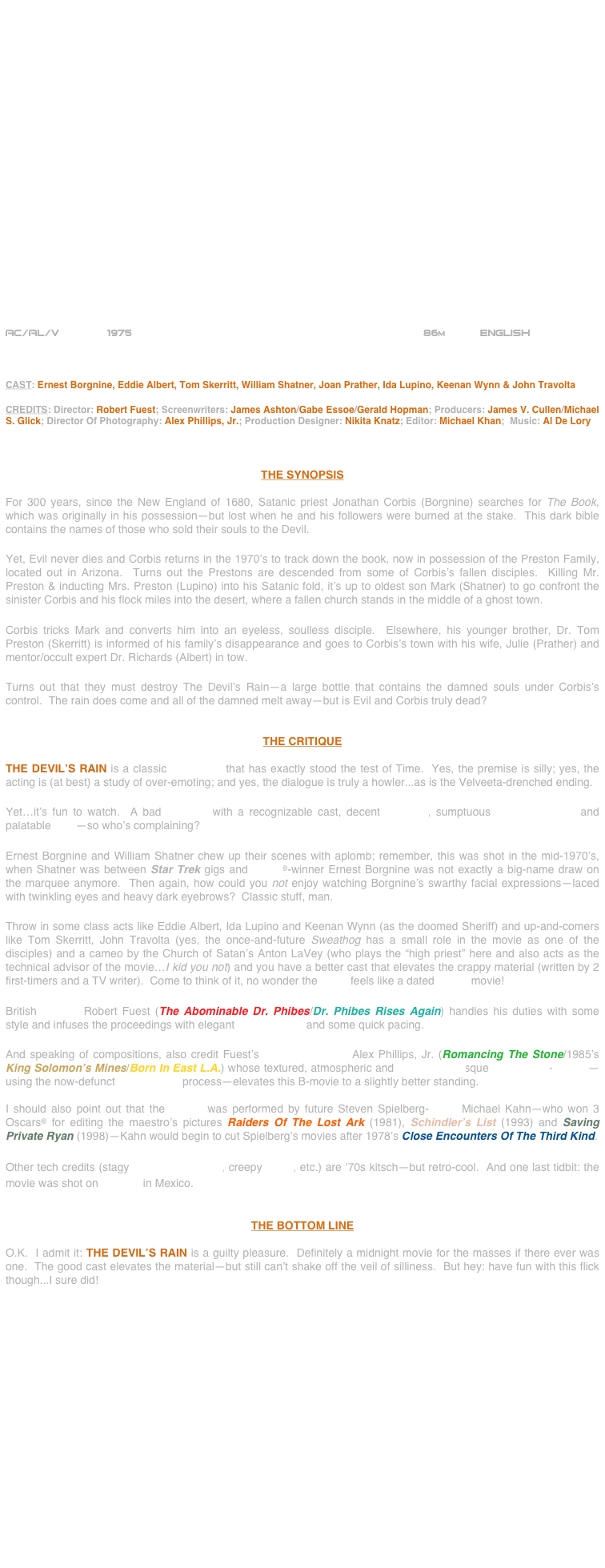 























AC/AL/V          1975                                                 86m      English       



CAST: Ernest Borgnine, Eddie Albert, Tom Skerritt, William Shatner, Joan Prather, Ida Lupino, Keenan Wynn & John Travolta

CREDITS: Director: Robert Fuest; Screenwriters: James Ashton/Gabe Essoe/Gerald Hopman; Producers: James V. Cullen/Michael S. Glick; Director Of Photography: Alex Phillips, Jr.; Production Designer: Nikita Knatz; Editor: Michael Khan;  Music: Al De Lory



THE SYNOPSIS

For 300 years, since the New England of 1680, Satanic priest Jonathan Corbis (Borgnine) searches for The Book, which was originally in his possession—but lost when he and his followers were burned at the stake.  This dark bible contains the names of those who sold their souls to the Devil.

Yet, Evil never dies and Corbis returns in the 1970’s to track down the book, now in possession of the Preston Family, located out in Arizona.  Turns out the Prestons are descended from some of Corbis’s fallen disciples.  Killing Mr. Preston & inducting Mrs. Preston (Lupino) into his Satanic fold, it’s up to oldest son Mark (Shatner) to go confront the sinister Corbis and his flock miles into the desert, where a fallen church stands in the middle of a ghost town.

Corbis tricks Mark and converts him into an eyeless, soulless disciple.  Elsewhere, his younger brother, Dr. Tom Preston (Skerritt) is informed of his family’s disappearance and goes to Corbis’s town with his wife, Julie (Prather) and mentor/occult expert Dr. Richards (Albert) in tow.

Turns out that they must destroy The Devil’s Rain—a large bottle that contains the damned souls under Corbis’s control.  The rain does come and all of the damned melt away—but is Evil and Corbis truly dead?


THE CRITIQUE

THE DEVIL’S RAIN is a classic cult movie that has exactly stood the test of Time.  Yes, the premise is silly; yes, the acting is (at best) a study of over-emoting; and yes, the dialogue is truly a howler...as is the Velveeta-drenched ending.

Yet…it’s fun to watch.  A bad B-movie with a recognizable cast, decent direction, sumptuous cinematography and palatable SFX—so who’s complaining?

Ernest Borgnine and William Shatner chew up their scenes with aplomb; remember, this was shot in the mid-1970’s, when Shatner was between Star Trek gigs and Oscar©-winner Ernest Borgnine was not exactly a big-name draw on the marquee anymore.  Then again, how could you not enjoy watching Borgnine’s swarthy facial expressions--laced with twinkling eyes and heavy dark eyebrows?  Classic stuff, man.

Throw in some class acts like Eddie Albert, Ida Lupino and Keenan Wynn (as the doomed Sheriff) and up-and-comers like Tom Skerritt, John Travolta (yes, the once-and-future Sweathog has a small role in the movie as one of the disciples) and a cameo by the Church of Satan’s Anton LaVey (who plays the “high priest” here and also acts as the technical advisor of the movie…I kid you not) and you have a better cast that elevates the crappy material (written by 2 first-timers and a TV writer).  Come to think of it, no wonder the script feels like a dated MFTV movie!

British director Robert Fuest (The Abominable Dr. Phibes/Dr. Phibes Rises Again) handles his duties with some style and infuses the proceedings with elegant compositions and some quick pacing.

And speaking of compositions, also credit Fuest’s cinematographer Alex Phillips, Jr. (Romancing The Stone/1985’s King Solomon’s Mines/Born In East L.A.) whose textured, atmospheric and Sergio Leonesque widescreen-lensing—using the now-defunct Todd-AO 35 process—elevates this B-movie to a slightly better standing. 

I should also point out that the editing was performed by future Steven Spielberg-cutter Michael Kahn—who won 3 Oscars© for editing the maestro’s pictures Raiders Of The Lost Ark (1981), Schindler’s List (1993) and Saving Private Ryan (1998)—Kahn would begin to cut Spielberg’s movies after 1978’s Close Encounters Of The Third Kind.

Other tech credits (stagy production design, creepy score, etc.) are ‘70s kitsch—but retro-cool.  And one last tidbit: the movie was shot on location in Mexico.


THE BOTTOM LINE

O.K.  I admit it: THE DEVIL’S RAIN is a guilty pleasure.  Definitely a midnight movie for the masses if there ever was one.  The good cast elevates the material—but still can’t shake off the veil of silliness.  But hey: have fun with this flick though...I sure did!
















