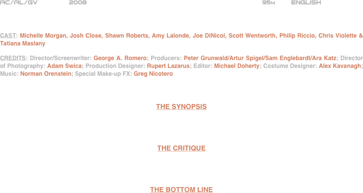 























AC/AL/GV        2008                                                            95m        ENGLISH     



CAST: Michelle Morgan, Josh Close, Shawn Roberts, Amy Lalonde, Joe DiNicol, Scott Wentworth, Philip Riccio, Chris Violette & Tatiana Maslany

CREDITS: Director/Screenwriter: George A. Romero; Producers: Peter Grunwald/Artur Spigel/Sam Englebardt/Ara Katz; Director of Photography: Adam Swica; Production Designer: Rupert Lazarus; Editor: Michael Doherty; Costume Designer: Alex Kavanagh; Music: Norman Orenstein; Special Make-up FX: Greg Nicotero



THE SYNOPSIS




THE CRITIQUE




THE BOTTOM LINE



















