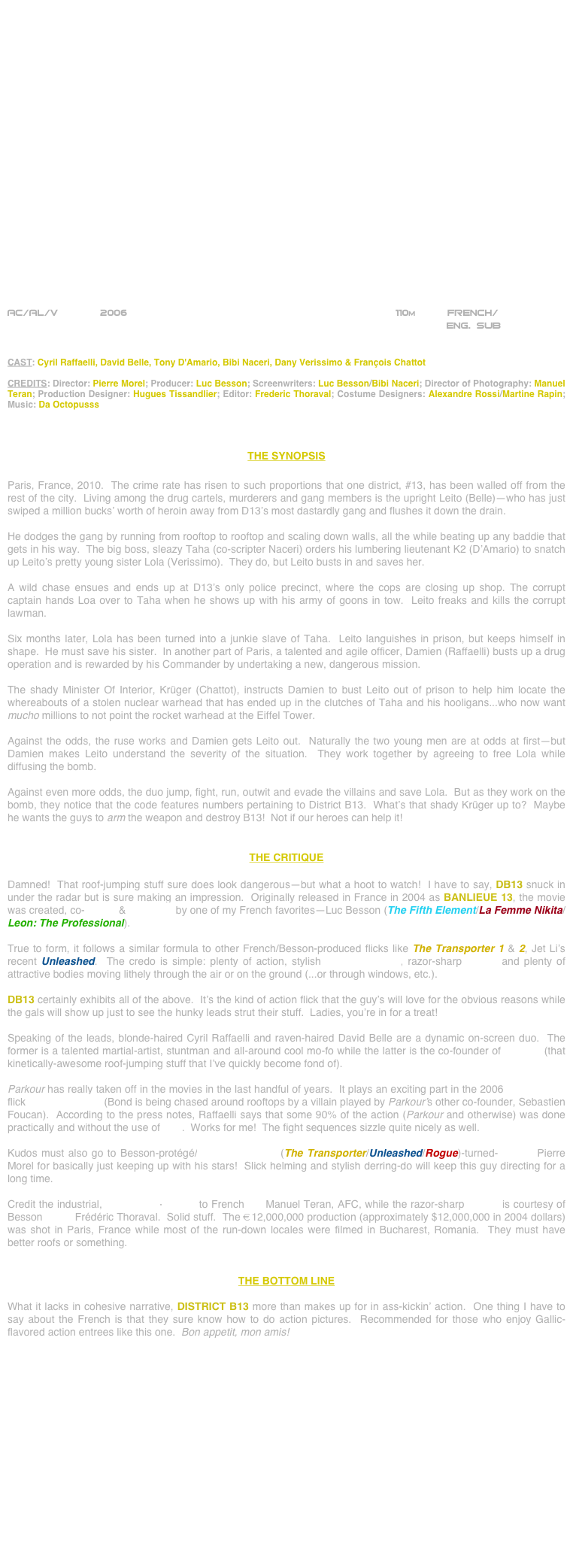 





















AC/AL/V       2006                                                              110m      FRENCH/
                                                                             ENG. SUB         


CAST: Cyril Raffaelli, David Belle, Tony D'Amario, Bibi Naceri, Dany Verissimo & François Chattot

CREDITS: Director: Pierre Morel; Producer: Luc Besson; Screenwriters: Luc Besson/Bibi Naceri; Director of Photography: Manuel Teran; Production Designer: Hugues Tissandlier; Editor: Frederic Thoraval; Costume Designers: Alexandre Rossi/Martine Rapin; Music: Da Octopusss



THE SYNOPSIS

Paris, France, 2010.  The crime rate has risen to such proportions that one district, #13, has been walled off from the rest of the city.  Living among the drug cartels, murderers and gang members is the upright Leito (Belle)--who has just swiped a million bucks’ worth of heroin away from D13’s most dastardly gang and flushes it down the drain.

He dodges the gang by running from rooftop to rooftop and scaling down walls, all the while beating up any baddie that gets in his way.  The big boss, sleazy Taha (co-scripter Naceri) orders his lumbering lieutenant K2 (D’Amario) to snatch up Leito’s pretty young sister Lola (Verissimo).  They do, but Leito busts in and saves her.

A wild chase ensues and ends up at D13’s only police precinct, where the cops are closing up shop. The corrupt captain hands Loa over to Taha when he shows up with his army of goons in tow.  Leito freaks and kills the corrupt lawman.

Six months later, Lola has been turned into a junkie slave of Taha.  Leito languishes in prison, but keeps himself in shape.  He must save his sister.  In another part of Paris, a talented and agile officer, Damien (Raffaelli) busts up a drug operation and is rewarded by his Commander by undertaking a new, dangerous mission.

The shady Minister Of Interior, Krüger (Chattot), instructs Damien to bust Leito out of prison to help him locate the whereabouts of a stolen nuclear warhead that has ended up in the clutches of Taha and his hooligans...who now want mucho millions to not point the rocket warhead at the Eiffel Tower.

Against the odds, the ruse works and Damien gets Leito out.  Naturally the two young men are at odds at first--but Damien makes Leito understand the severity of the situation.  They work together by agreeing to free Lola while diffusing the bomb.

Against even more odds, the duo jump, fight, run, outwit and evade the villains and save Lola.  But as they work on the bomb, they notice that the code features numbers pertaining to District B13.  What’s that shady Krüger up to?  Maybe he wants the guys to arm the weapon and destroy B13!  Not if our heroes can help it!


THE CRITIQUE

Damned!  That roof-jumping stuff sure does look dangerous--but what a hoot to watch!  I have to say, DB13 snuck in under the radar but is sure making an impression.  Originally released in France in 2004 as BANLIEUE 13, the movie was created, co-written & produced by one of my French favorites--Luc Besson (The Fifth Element/La Femme Nikita/Leon: The Professional).

True to form, it follows a similar formula to other French/Besson-produced flicks like The Transporter 1 & 2, Jet Li’s recent Unleashed.  The credo is simple: plenty of action, stylish cinematography, razor-sharp editing and plenty of attractive bodies moving lithely through the air or on the ground (...or through windows, etc.).

DB13 certainly exhibits all of the above.  It’s the kind of action flick that the guy’s will love for the obvious reasons while the gals will show up just to see the hunky leads strut their stuff.  Ladies, you’re in for a treat!

Speaking of the leads, blonde-haired Cyril Raffaelli and raven-haired David Belle are a dynamic on-screen duo.  The former is a talented martial-artist, stuntman and all-around cool mo-fo while the latter is the co-founder of Parkour (that kinetically-awesome roof-jumping stuff that I’ve quickly become fond of).

Parkour has really taken off in the movies in the last handful of years.  It plays an exciting part in the 2006 James Bond flick Casino Royale (Bond is being chased around rooftops by a villain played by Parkour’s other co-founder, Sebastien Foucan).  According to the press notes, Raffaelli says that some 90% of the action (Parkour and otherwise) was done practically and without the use of CGI.  Works for me!  The fight sequences sizzle quite nicely as well.

Kudos must also go to Besson-protégé/cinematographer (The Transporter/Unleashed/Rogue)-turned-director Pierre Morel for basically just keeping up with his stars!  Slick helming and stylish derring-do will keep this guy directing for a long time.

Credit the industrial, widescreen-lensing to French DP Manuel Teran, AFC, while the razor-sharp editing is courtesy of Besson cutter Frédéric Thoraval.  Solid stuff.  The €12,000,000 production (approximately $12,000,000 in 2004 dollars) was shot in Paris, France while most of the run-down locales were filmed in Bucharest, Romania.  They must have better roofs or something.


THE BOTTOM LINE

What it lacks in cohesive narrative, DISTRICT B13 more than makes up for in ass-kickin’ action.  One thing I have to say about the French is that they sure know how to do action pictures.  Recommended for those who enjoy Gallic-flavored action entrees like this one.  Bon appetit, mon amis!










