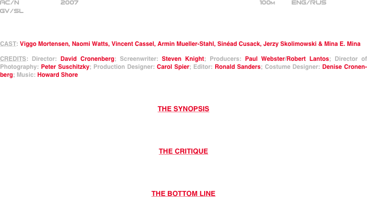 
























AC/N           2007                                                             100m        ENG/RUS     
GV/SL



CAST: Viggo Mortensen, Naomi Watts, Vincent Cassel, Armin Mueller-Stahl, Sinéad Cusack, Jerzy Skolimowski & Mina E. Mina

CREDITS: Director: David Cronenberg; Screenwriter: Steven Knight; Producers: Paul Webster/Robert Lantos; Director of Photography: Peter Suschitzky; Production Designer: Carol Spier; Editor: Ronald Sanders; Costume Designer: Denise Cronen-berg; Music: Howard Shore



THE SYNOPSIS




THE CRITIQUE




THE BOTTOM LINE



















