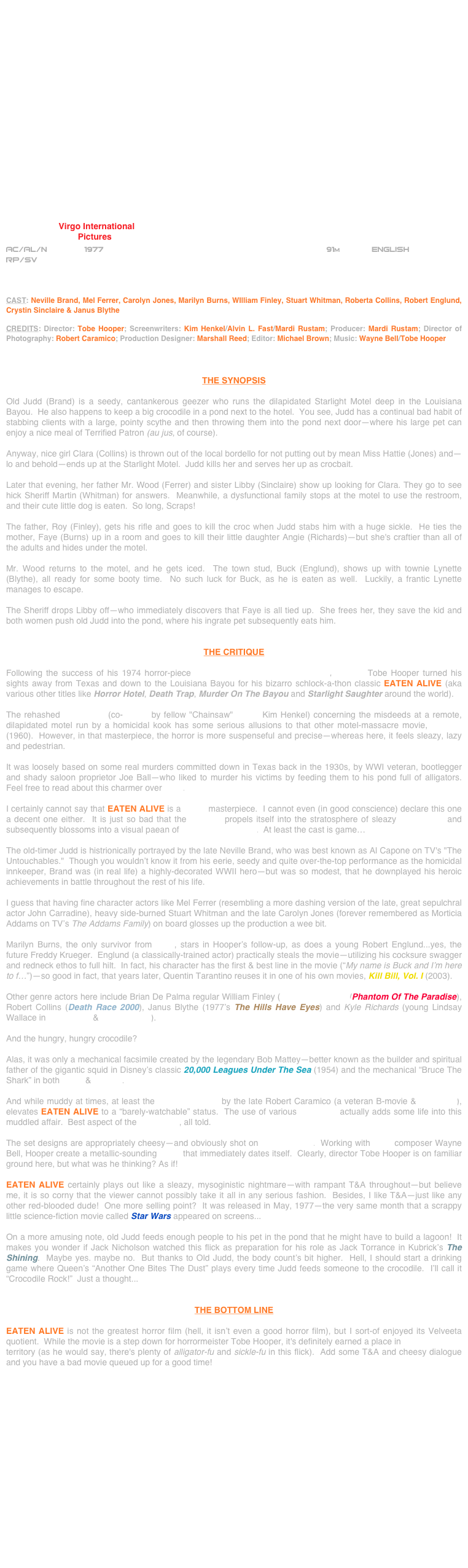 




















                      Virgo International
                              Pictures
AC/AL/N        1977                                                               91m             ENGLISH     
RP/SV



CAST: Neville Brand, Mel Ferrer, Carolyn Jones, Marilyn Burns, WIlliam Finley, Stuart Whitman, Roberta Collins, Robert Englund, Crystin Sinclaire & Janus Blythe

CREDITS: Director: Tobe Hooper; Screenwriters: Kim Henkel/Alvin L. Fast/Mardi Rustam; Producer: Mardi Rustam; Director of Photography: Robert Caramico; Production Designer: Marshall Reed; Editor: Michael Brown; Music: Wayne Bell/Tobe Hooper



THE SYNOPSIS

Old Judd (Brand) is a seedy, cantankerous geezer who runs the dilapidated Starlight Motel deep in the Louisiana Bayou.  He also happens to keep a big crocodile in a pond next to the hotel.  You see, Judd has a continual bad habit of stabbing clients with a large, pointy scythe and then throwing them into the pond next door—where his large pet can enjoy a nice meal of Terrified Patron (au jus, of course).

Anyway, nice girl Clara (Collins) is thrown out of the local bordello for not putting out by mean Miss Hattie (Jones) and—lo and behold—ends up at the Starlight Motel.  Judd kills her and serves her up as crocbait.

Later that evening, her father Mr. Wood (Ferrer) and sister Libby (Sinclaire) show up looking for Clara. They go to see hick Sheriff Martin (Whitman) for answers.  Meanwhile, a dysfunctional family stops at the motel to use the restroom, and their cute little dog is eaten.  So long, Scraps!

The father, Roy (Finley), gets his rifle and goes to kill the croc when Judd stabs him with a huge sickle.  He ties the mother, Faye (Burns) up in a room and goes to kill their little daughter Angie (Richards)—but she's craftier than all of the adults and hides under the motel.

Mr. Wood returns to the motel, and he gets iced.  The town stud, Buck (Englund), shows up with townie Lynette (Blythe), all ready for some booty time.  No such luck for Buck, as he is eaten as well.  Luckily, a frantic Lynette manages to escape.

The Sheriff drops Libby off--who immediately discovers that Faye is all tied up.  She frees her, they save the kid and both women push old Judd into the pond, where his ingrate pet subsequently eats him.


THE CRITIQUE

Following the success of his 1974 horror-piece The Texas Chain Saw Massacre, director Tobe Hooper turned his sights away from Texas and down to the Louisiana Bayou for his bizarro schlock-a-thon classic EATEN ALIVE (aka various other titles like Horror Hotel, Death Trap, Murder On The Bayou and Starlight Saughter around the world).

The rehashed screenplay (co-written by fellow "Chainsaw" scribe Kim Henkel) concerning the misdeeds at a remote, dilapidated motel run by a homicidal kook has some serious allusions to that other motel-massacre movie, Psycho (1960).  However, in that masterpiece, the horror is more suspenseful and precise—whereas here, it feels sleazy, lazy and pedestrian.

It was loosely based on some real murders committed down in Texas back in the 1930s, by WWI veteran, bootlegger and shady saloon proprietor Joe Ball—who liked to murder his victims by feeding them to his pond full of alligators.  Feel free to read about this charmer over here.

I certainly cannot say that EATEN ALIVE is a genre masterpiece.  I cannot even (in good conscience) declare this one a decent one either.  It is just so bad that the B-movie propels itself into the stratosphere of sleazy cult cinema and subsequently blossoms into a visual paean of Midnight Moviedom.  At least the cast is game…

The old-timer Judd is histrionically portrayed by the late Neville Brand, who was best known as Al Capone on TV's "The Untouchables."  Though you wouldn’t know it from his eerie, seedy and quite over-the-top performance as the homicidal innkeeper, Brand was (in real life) a highly-decorated WWII hero—but was so modest, that he downplayed his heroic achievements in battle throughout the rest of his life.

I guess that having fine character actors like Mel Ferrer (resembling a more dashing version of the late, great sepulchral actor John Carradine), heavy side-burned Stuart Whitman and the late Carolyn Jones (forever remembered as Morticia Addams on TV’s The Addams Family) on board glosses up the production a wee bit.  

Marilyn Burns, the only survivor from TCM, stars in Hooper’s follow-up, as does a young Robert Englund...yes, the future Freddy Krueger.  Englund (a classically-trained actor) practically steals the movie—utilizing his cocksure swagger and redneck ethos to full hilt.  In fact, his character has the first & best line in the movie (“My name is Buck and I’m here to f…”)—so good in fact, that years later, Quentin Tarantino reuses it in one of his own movies, Kill Bill, Vol. I (2003).

Other genre actors here include Brian De Palma regular William Finley (The Black Dahlia/Phantom Of The Paradise), Robert Collins (Death Race 2000), Janus Blythe (1977’s The Hills Have Eyes) and Kyle Richards (young Lindsay Wallace in Halloween & Halloween II).

And the hungry, hungry crocodile?

Alas, it was only a mechanical facsimile created by the legendary Bob Mattey—better known as the builder and spiritual father of the gigantic squid in Disney’s classic 20,000 Leagues Under The Sea (1954) and the mechanical “Bruce The Shark” in both Jaws & Jaws 2.

And while muddy at times, at least the cinematography by the late Robert Caramico (a veteran B-movie & TV lenser), elevates EATEN ALIVE to a “barely-watchable” status.  The use of various color gels actually adds some life into this muddled affair.  Best aspect of the production, all told.

The set designs are appropriately cheesy—and obviously shot on sound stages.  Working with TCM composer Wayne Bell, Hooper create a metallic-sounding score that immediately dates itself.  Clearly, director Tobe Hooper is on familiar ground here, but what was he thinking? As if!

EATEN ALIVE certainly plays out like a sleazy, mysoginistic nightmare—with rampant T&A throughout—but believe me, it is so corny that the viewer cannot possibly take it all in any serious fashion.  Besides, I like T&A—just like any other red-blooded dude!  One more selling point?  It was released in May, 1977--the very same month that a scrappy little science-fiction movie called Star Wars appeared on screens...

On a more amusing note, old Judd feeds enough people to his pet in the pond that he might have to build a lagoon!  It makes you wonder if Jack Nicholson watched this flick as preparation for his role as Jack Torrance in Kubrick’s The Shining.  Maybe yes. maybe no.  But thanks to Old Judd, the body count’s bit higher.  Hell, I should start a drinking game where Queen’s “Another One Bites The Dust” plays every time Judd feeds someone to the crocodile.  I’ll call it “Crocodile Rock!”  Just a thought...


THE BOTTOM LINE

EATEN ALIVE is not the greatest horror film (hell, it isn’t even a good horror film), but I sort-of enjoyed its Velveeta quotient.  While the movie is a step down for horrormeister Tobe Hooper, it's definitely earned a place in Joe Bob Briggs territory (as he would say, there's plenty of alligator-fu and sickle-fu in this flick).  Add some T&A and cheesy dialogue and you have a bad movie queued up for a good time!

