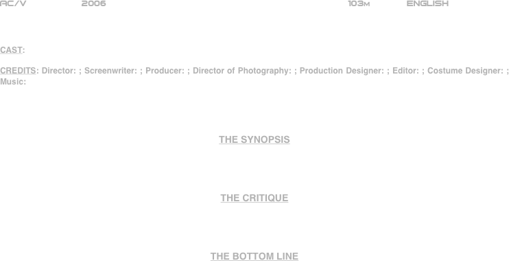 




















AC/V          2006                                                           103m             ENGLISH     



CAST: 

CREDITS: Director: ; Screenwriter: ; Producer: ; Director of Photography: ; Production Designer: ; Editor: ; Costume Designer: ; Music: 




THE SYNOPSIS




THE CRITIQUE




THE BOTTOM LINE









