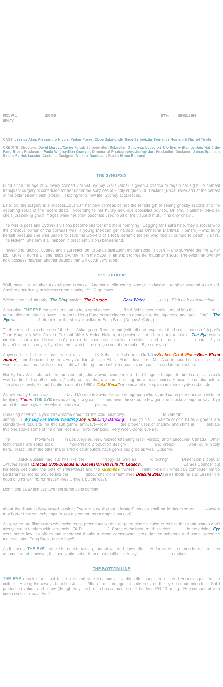 





















AC/AL            2008                                                            97m        ENGLISH     
BN/V



CAST: Jessica Alba, Alessandro Nivola, Parker Posey, Obba Babatundé, Rade Serbedzija, Fernanda Romero & Rachel Ticotin

CREDITS: Directors: David Moreau/Xavier Palud; Screenwriter: Sebastian Gutierrez; based on The Eye, written by Jojo Hui & the Pang Bros.; Producers: Paula Wagner/Don Granger; Director of Photography: Jeffrey Jur; Production Designer: James Spencer; Editor: Patrick Lussier; Costume Designer: Michael Dennison; Music: Marco Beltrami



THE SYNOPSIS

Blind since the age of 5, lovely concert violinist Sydney Wells (Alba) is given a chance to regain her sight.  A corneal transplant surgery is scheduled for her under the auspices of kindly surgeon Dr. Haskins (Babatundé) and at the behest of her older sister Helen (Posey).  Hoping for a new life, Sydney acquiesces.

Later on, the surgery is a success...but with her new corneas comes the terrible gift of seeing ghostly escorts and the departing souls of the recent dead.  According to her hunky new eye specialist advisor, Dr. Paul Faulkner (Nivola), she’s just seeing ghost images while her brain becomes used to all of the visual stimuli.  If he only knew...

The weeks pass and Sydney’s visions become sharper and more horrifying.  Begging for Paul’s help, they discover who the previous owner of the corneas was: a young Mexican girl named  Ana Christina Martinez (Romero)--who hung herself because she was unable to save the workers of a local ceramic factory who had all burned to death in a fire.  The kicker?  She saw it all happen in prescient visions beforehand.

Traveling to Mexico, Sydney and Paul reach out to Ana’s distraught mother Rosa (Ticotin)--who survived the fire at her job.  Quite ill from it all, she helps Sydney “fill in the gaps” in an effort to free her daughter’s soul.  The eyes that Sydney now possess hearken another tragedy that will occur very soon... 


THE CRITIQUE

Well, here it is: another Asian-based remake.  Another nubile young woman in danger.  Another spectral Asian kid.  Another opportunity to witness some spooky s#%@ go down...

We’ve seen it all already (The Ring movies, The Grudge movies, Dark Water, Pulse, etc.).  Blah blah blah blah blah...

A surprise: THE EYE remake turns out to be a semi-decent horror flick!  While assumedly-lumped into the J-Horror sub-genre, this one actually owes its roots to Hong Kong horror cinema as opposed to the Japanese pedigree.  2002’s The Eye was produced & directed by the slickly-monikered Pang Bros. (Danny & Oxide).

Their version has to be one of the best Asian genre films around (with all due respect to the horror canons of Japan’s Tobe Hooper & Wes Craven: Takashi Miike & Hideo Nakata, respectively)--and here’s my rationale: The Eye was a creepfest that worked because of good old-fashioned scare tactics, realistic FX and a strong R-rating to boot.  If you haven’t seen it as of yet, by all means...watch it before you see the remake.  Eye dare you!

Anyway, back to the remake--which was written by Sebastian Gutierrez (Gothika/Snakes On A Plane/Rise: Blood Hunter)--and headlined by the always-radiant Jessica Alba.  Man, I love her!  Ms. Alba imbues her role of a blind woman gifted/cursed with second sight with the right amount of innocence, compassion and determination.

Her Sydney Wells character is the type that jaded viewers would root for bad things to happen to, but I can’t.  Jessica’s way too fine!  The other actors (Nivola, posey, etc.) are fine--if noting more than necessary expositional characters.  The always lovely Rachel Ticotin (so cool in 1990’s Total Recall) makes a bit of a splash in a small-yet-pivotal role.

As helmed by French co-directors David Moreau & Xavier Palud (the tag-team who scored some genre acclaim with the terrifying Them), THE EYE moves along at a good pace and even throws out a few genuine shocks along the way.  Eye admit it, these boys know where to have a camera placed.

Speaking of which, Eye’d throw some credit for the cold, shadowy, widescreen-lensing to veteran TV cinematographer Jeffrey Jur (My Big Fat Greek Wedding/Joy Ride/Dirty Dancing).  Though his gel palette of cold blues & greens are standard--if requisite (for this sub-genre, anyway)--color hues, the proper uses of shadow and shifts in focus elevate this one above some of the other recent J-Horror remakes.  Very nicely-done, eye say!

The $12,000,000 movie was shot in Los Angeles, New Mexico (standing in for Mexico) and Vancouver, Canada.  Other tech credits are solid; slick editing, modernistic production design/mise-en-scène and creepy score work quite nicely here.  In fact, all of the other major artistic contributors have genre pedigree as well.  Observe:

Editor Patrick Lussier had cut hits like the Scream trilogy as well as writing/directing/cutting Dimension’s popular Dracula series (Dracula 2000/Dracula II: Ascension/Dracula III: Legacy).  Production Designer James Spencer cut his teeth designing the sets of Poltergeist and the Gremlins movies.  Finally, veteran American composer Marco Beltrami has scored movies like the Scream trilogy and aforementioned Dracula 2000 series (both he and Lussier are good chums with horror maven Wes Craven, by the way).

Don’t look away just yet; Eye feel some cons coming!

As technically-proficient and well-produced as THE EYE is, nothing can ultimately save it from the crippling PG-13 rating which undermines any serious horror aesthetic that the filmmakers have attempted (now Eye can only say this about the theatrically-released version; Eye am sure that an “Unrated” version shall be forthcoming on DVD--where true horror fans can only hope to see a stronger, more graphic version).

Also, when are filmmakers who swim these precarious waters of genre cinema going to realize that good scares don’t always run in tandem with extremely LOUD sound effects?  Some of the best (read: scariest) scenes in the original Eye   were rather low-key affairs that frightened thanks to great camerawork, eerie lighting schemes and some awesome makeup jobs.  Pang Bros., take a bow!!

As it stands, THE EYE remake is an entertaining, though watered-down affair.  As far as Asian-theme horror remakes are concerned, however, this one works better than most (unlike the lousy One Missed Call remake).  


THE BOTTOM LINE

THE EYE remake turns out to be a decent time-filler and a slightly-better specimen of the J-Horror-esque remake culture.  Having the always beautiful Jessica Alba as our protagonist quite easy on the eye...no pun intended.  Solid production values and a few (though very few) real shocks make up for the limp PG-13 rating.  Recommended with some cynicism, says Eye!

















