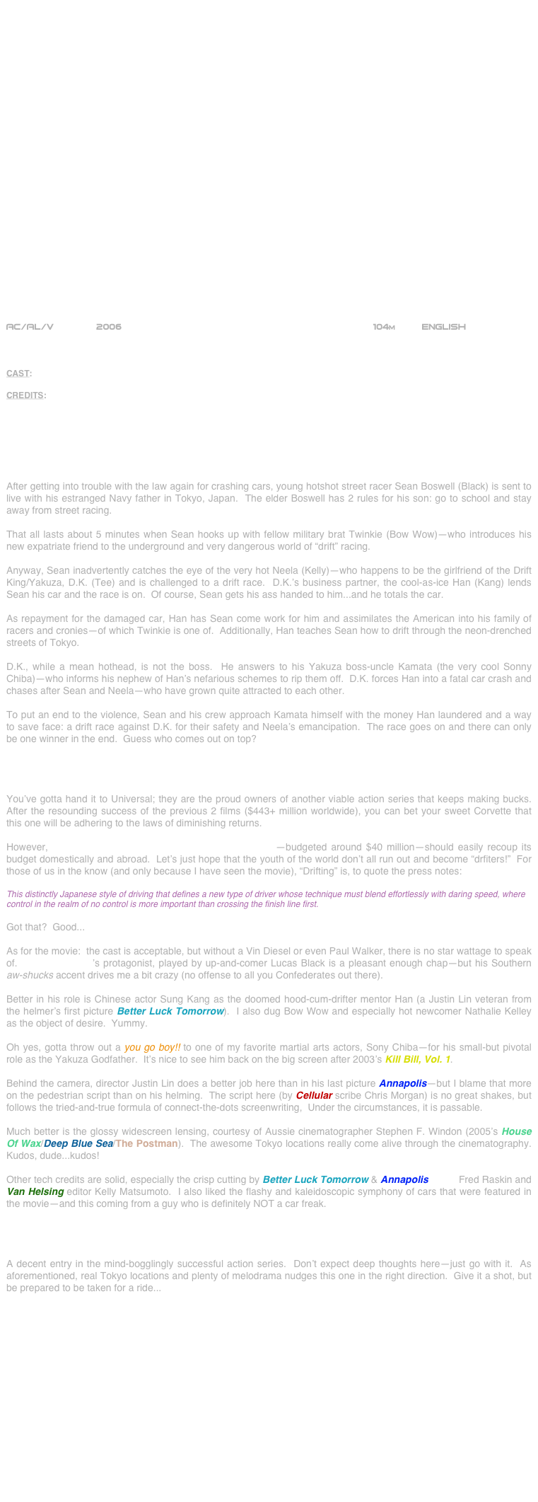 

























AC/AL/V          2006                                              104m     English       



CAST: Lucas Black, Bow Wow, Brian Tee, Sung Kang, Nathalie Kelley and JJ Sonny Chiba

CREDITS: Director: Justin Lin; Screenwriter: Chris Morgan; Producer: Neal H. Moritz; Director of Photography, Stephen F. Windon; Production Designer: Ida Random; Editors: Fred Raskin & Kelly Matsumoto; Costume Designer: Sanja Milkovic Hays; Music: Brian Tyler



THE SYNOPSIS

After getting into trouble with the law again for crashing cars, young hotshot street racer Sean Boswell (Black) is sent to live with his estranged Navy father in Tokyo, Japan.  The elder Boswell has 2 rules for his son: go to school and stay away from street racing.

That all lasts about 5 minutes when Sean hooks up with fellow military brat Twinkie (Bow Wow)--who introduces his new expatriate friend to the underground and very dangerous world of “drift” racing.

Anyway, Sean inadvertently catches the eye of the very hot Neela (Kelly)--who happens to be the girlfriend of the Drift King/Yakuza, D.K. (Tee) and is challenged to a drift race.  D.K.’s business partner, the cool-as-ice Han (Kang) lends Sean his car and the race is on.  Of course, Sean gets his ass handed to him...and he totals the car.

As repayment for the damaged car, Han has Sean come work for him and assimilates the American into his family of racers and cronies--of which Twinkie is one of.  Additionally, Han teaches Sean how to drift through the neon-drenched streets of Tokyo.

D.K., while a mean hothead, is not the boss.  He answers to his Yakuza boss-uncle Kamata (the very cool Sonny Chiba)--who informs his nephew of Han’s nefarious schemes to rip them off.  D.K. forces Han into a fatal car crash and chases after Sean and Neela--who have grown quite attracted to each other.

To put an end to the violence, Sean and his crew approach Kamata himself with the money Han laundered and a way to save face: a drift race against D.K. for their safety and Neela’s emancipation.  The race goes on and there can only be one winner in the end.  Guess who comes out on top?


THE CRITIQUE

You’ve gotta hand it to Universal; they are the proud owners of another viable action series that keeps making bucks.  After the resounding success of the previous 2 films ($443+ million worldwide), you can bet your sweet Corvette that this one will be adhering to the laws of diminishing returns.

However, THE FAST AND THE FURIOUS: TOKYO DRIFT--budgeted around $40 million--should easily recoup its budget domestically and abroad.  Let’s just hope that the youth of the world don’t all run out and become “drfiters!”  For those of us in the know (and only because I have seen the movie), “Drifting” is, to quote the press notes:

This distinctly Japanese style of driving that defines a new type of driver whose technique must blend effortlessly with daring speed, where control in the realm of no control is more important than crossing the finish line first.

Got that?  Good...

As for the movie:  the cast is acceptable, but without a Vin Diesel or even Paul Walker, there is no star wattage to speak of.  TOKYO DRIFT’s protagonist, played by up-and-comer Lucas Black is a pleasant enough chap--but his Southern aw-shucks accent drives me a bit crazy (no offense to all you Confederates out there).

Better in his role is Chinese actor Sung Kang as the doomed hood-cum-drifter mentor Han (a Justin Lin veteran from the helmer’s first picture Better Luck Tomorrow).  I also dug Bow Wow and especially hot newcomer Nathalie Kelley as the object of desire.  Yummy.

Oh yes, gotta throw out a you go boy!! to one of my favorite martial arts actors, Sony Chiba--for his small-but pivotal role as the Yakuza Godfather.  It’s nice to see him back on the big screen after 2003’s Kill Bill, Vol. 1.

Behind the camera, director Justin Lin does a better job here than in his last picture Annapolis--but I blame that more on the pedestrian script than on his helming.  The script here (by Cellular scribe Chris Morgan) is no great shakes, but follows the tried-and-true formula of connect-the-dots screenwriting,  Under the circumstances, it is passable.

Much better is the glossy widescreen lensing, courtesy of Aussie cinematographer Stephen F. Windon (2005’s House Of Wax/Deep Blue Sea/The Postman).  The awesome Tokyo locations really come alive through the cinematography.  Kudos, dude...kudos!

Other tech credits are solid, especially the crisp cutting by Better Luck Tomorrow & Annapolis editor Fred Raskin and Van Helsing editor Kelly Matsumoto.  I also liked the flashy and kaleidoscopic symphony of cars that were featured in the movie--and this coming from a guy who is definitely NOT a car freak.


THE BOTTOM LINE

A decent entry in the mind-bogglingly successful action series.  Don’t expect deep thoughts here--just go with it.  As aforementioned, real Tokyo locations and plenty of melodrama nudges this one in the right direction.  Give it a shot, but be prepared to be taken for a ride...















                          
