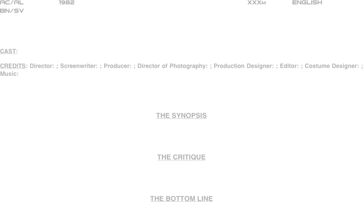 





















AC/AL         1982                                                           XXXm             ENGLISH     
BN/SV




CAST:

CREDITS: Director: ; Screenwriter: ; Producer: ; Director of Photography: ; Production Designer: ; Editor: ; Costume Designer: ; Music:




THE SYNOPSIS




THE CRITIQUE




THE BOTTOM LINE



















