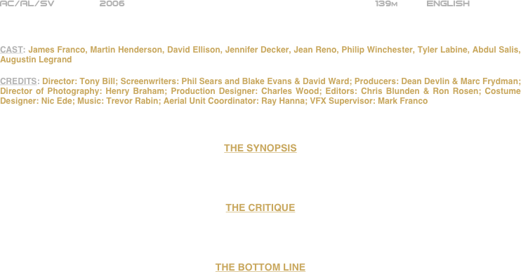 























AC/AL/SV        2006                                                          139m          ENGLISH



CAST: James Franco, Martin Henderson, David Ellison, Jennifer Decker, Jean Reno, Philip Winchester, Tyler Labine, Abdul Salis, Augustin Legrand

CREDITS: Director: Tony Bill; Screenwriters: Phil Sears and Blake Evans & David Ward; Producers: Dean Devlin & Marc Frydman; Director of Photography: Henry Braham; Production Designer: Charles Wood; Editors: Chris Blunden & Ron Rosen; Costume Designer: Nic Ede; Music: Trevor Rabin; Aerial Unit Coordinator: Ray Hanna; VFX Supervisor: Mark Franco



THE SYNOPSIS




THE CRITIQUE




THE BOTTOM LINE












