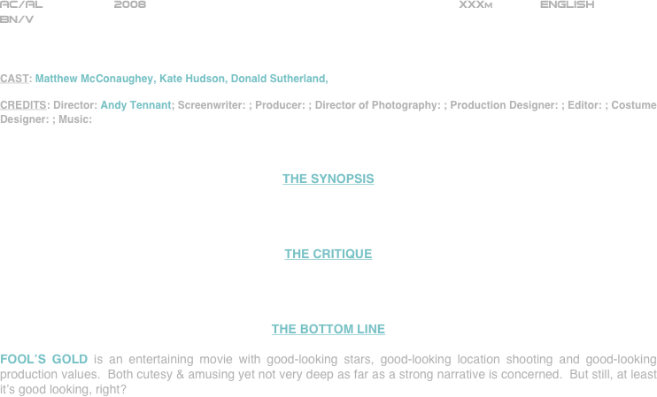 























AC/AL          2008                                                           XXXm             ENGLISH     
BN/V



CAST: Matthew McConaughey, Kate Hudson, Donald Sutherland, 

CREDITS: Director: Andy Tennant; Screenwriter: ; Producer: ; Director of Photography: ; Production Designer: ; Editor: ; Costume Designer: ; Music: 



THE SYNOPSIS




THE CRITIQUE




THE BOTTOM LINE

FOOL’S GOLD is an entertaining movie with good-looking stars, good-looking location shooting and good-looking production values.  Both cutesy & amusing yet not very deep as far as a strong narrative is concerned.  But still, at least it’s good looking, right?  

















